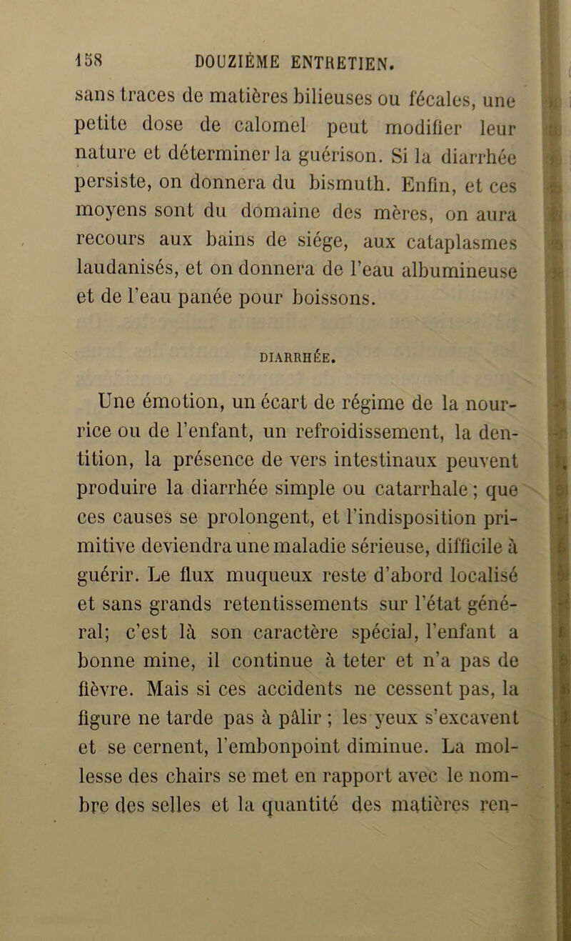 sans traces de matières bilieuses ou fécales, une petite dose de calomel peut modifier leur nature et déterminer la guérison. Si la diarrhée persiste, on donnera du bismuth. Enfin, et ces moyens sont du domaine des mères, on aura recours aux bains de siège, aux cataplasmes laudanisés, et on donnera de l’eau albumineuse et de l’eau panée pour boissons. DIARRHÉE. Une émotion, un écart de régime de la nour- rice ou de l’enfant, un refroidissement, la den- tition, la présence de vers intestinaux peuvent produire la diarrhée simple ou catarrhale ; que ces causes se prolongent, et l’indisposition pri- mitive deviendra une maladie sérieuse, difficile à guérir. Le flux muqueux reste d’abord localisé et sans grands retentissements sur l’état géné- ral; c’est là son caractère spécial, l’enfant a bonne mine, il continue à teter et n’a pas de fièvre. Mais si ces accidents ne cessent pas, la figure ne tarde pas à pâlir ; les yeux s’excavent et se cernent, l’embonpoint diminue. La mol- lesse des chairs se met en rapport avec le nom- bre des selles et la quantité des matières rcn-
