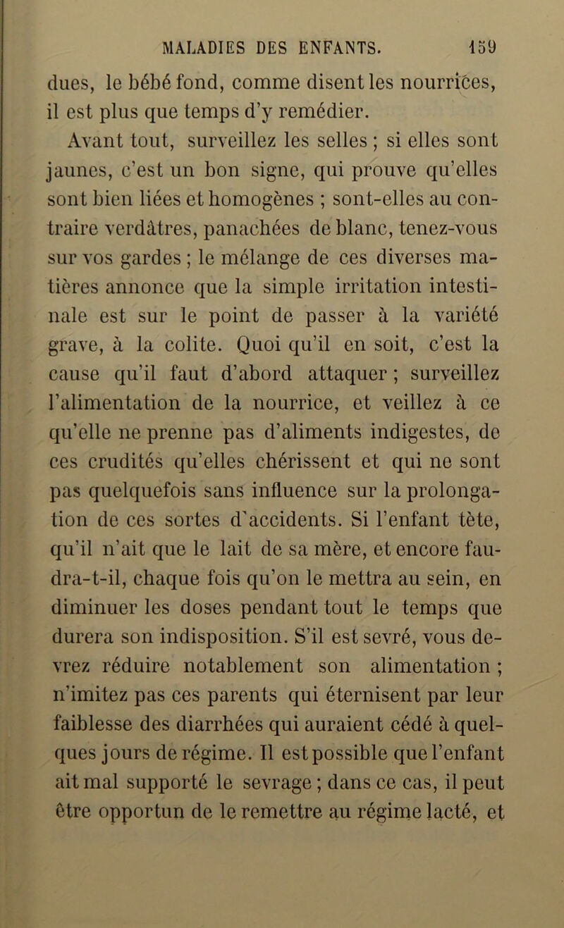 dues, le bébé fond, comme disent les nourrices, il est plus que temps d’y remédier. Avant tout, surveillez les selles ; si elles sont jaunes, c’est un bon signe, qui prouve quelles sont bien liées et homogènes ; sont-elles au con- traire verdâtres, panachées de blanc, tenez-vous sur vos gardes ; le mélange de ces diverses ma- tières annonce que la simple irritation intesti- nale est sur le point de passer à la variété grave, à la colite. Quoi qu’il en soit, c’est la cause qu’il faut d’abord attaquer ; surveillez l’alimentation de la nourrice, et veillez à ce qu’elle ne prenne pas d’aliments indigestes, de ces crudités qu’elles chérissent et qui ne sont pas quelquefois sans influence sur la prolonga- tion de ces sortes d'accidents. Si l’enfant tète, qu’il n’ait que le lait de sa mère, et encore fau- dra-t-il, chaque fois qu’on le mettra au sein, en diminuer les doses pendant tout le temps que durera son indisposition. S’il est sevré, vous de- vrez réduire notablement son alimentation ; n’imitez pas ces parents qui éternisent par leur faiblesse des diarrhées qui auraient cédé à quel- ques jours de régime. Il est possible que l’enfant ait mal supporté le sevrage ; dans ce cas, il peut être opportun de le remettre au régime lacté, et