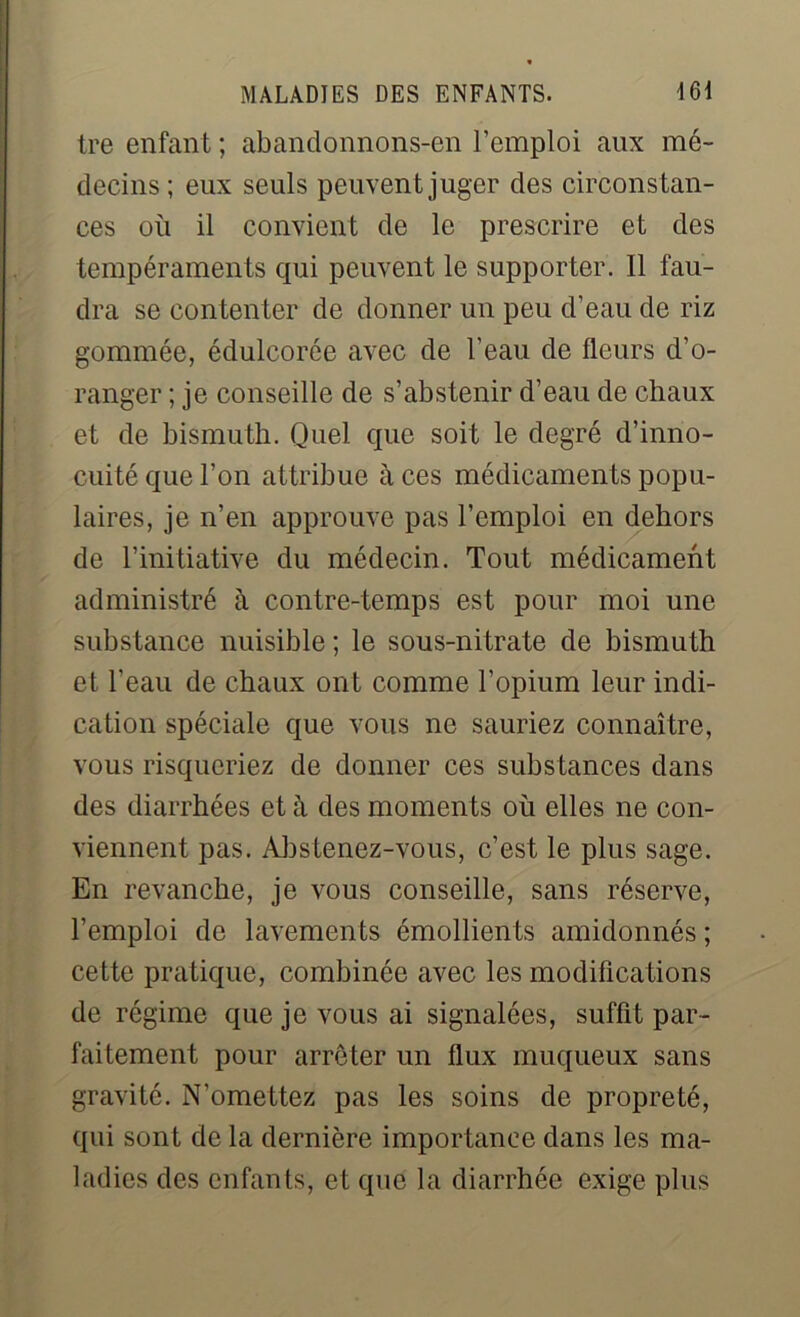 tre enfant ; abandonnons-en l’emploi aux mé- decins; eux seuls peuvent juger des circonstan- ces où il convient de le prescrire et des tempéraments qui peuvent le supporter. 11 fau- dra se contenter de donner un peu d’eau de riz gommée, édulcorée avec de l’eau de fleurs d’o- ranger ; je conseille de s’abstenir d’eau de chaux et de bismuth. Quel que soit le degré d’inno- cuité que l’on attribue à ces médicaments popu- laires, je n’en approuve pas l’emploi en dehors de l’initiative du médecin. Tout médicament administré à contre-temps est pour moi une substance nuisible ; le sous-nitrate de bismuth et l’eau de chaux ont comme l’opium leur indi- cation spéciale que vous ne sauriez connaître, vous risqueriez de donner ces substances dans des diarrhées et à des moments où elles ne con- viennent pas. Abstenez-vous, c’est le plus sage. En revanche, je vous conseille, sans réserve, l’emploi de lavements émollients amidonnés ; cette pratique, combinée avec les modifications de régime que je vous ai signalées, suffit par- faitement pour arrêter un flux muqueux sans gravité. N’omettez pas les soins de propreté, qui sont de la dernière importance dans les ma- ladies des enfants, et que la diarrhée exige plus
