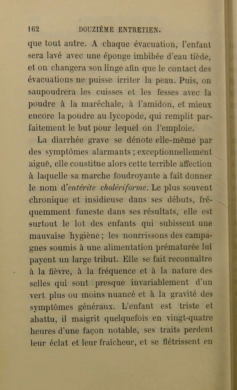 que tout autre. A chaque évacuation, l’enfant sera lavé avec une éponge imbibée d’eau tiède, et on changera son linge afin que le contact des évacuations ne puisse irriter la peau. Puis, on saupoudrera les cuisses et les fesses avec la poudre à la maréchale, à l’amidon, et mieux encore la poudre au lycopode, qui remplit par- faitement le but pour lequel on l’emploie. La diarrhée grave se dénote elle-même par des symptômes alarmants ; exceptionnellement aiguë, elle constitue alors cette terrible affection à laquelle sa marche foudroyante a fait donner le nom &entérite cholériforme. Le plus souvent chronique et insidieuse dans ses débuts, fré- quemment funeste dans ses résultats, elle est surtout le lot des enfants qui subissent une mauvaise hygiène ; les nourrissons des campa- gnes soumis à une alimentation prématurée lui payent un large tribut. Elle se fait reconnaître à la fièvre, à la fréquence et à la nature des selles qui sont presque invariablement d'un vert plus ou moins nuancé et à la gravité des symptômes généraux. L'enfant est triste et abattu, il maigrit quelquefois en vingt-quatre heures d’une façon notable, ses traits perdent leur éclat et leur fraîcheur, et se flétrissent en