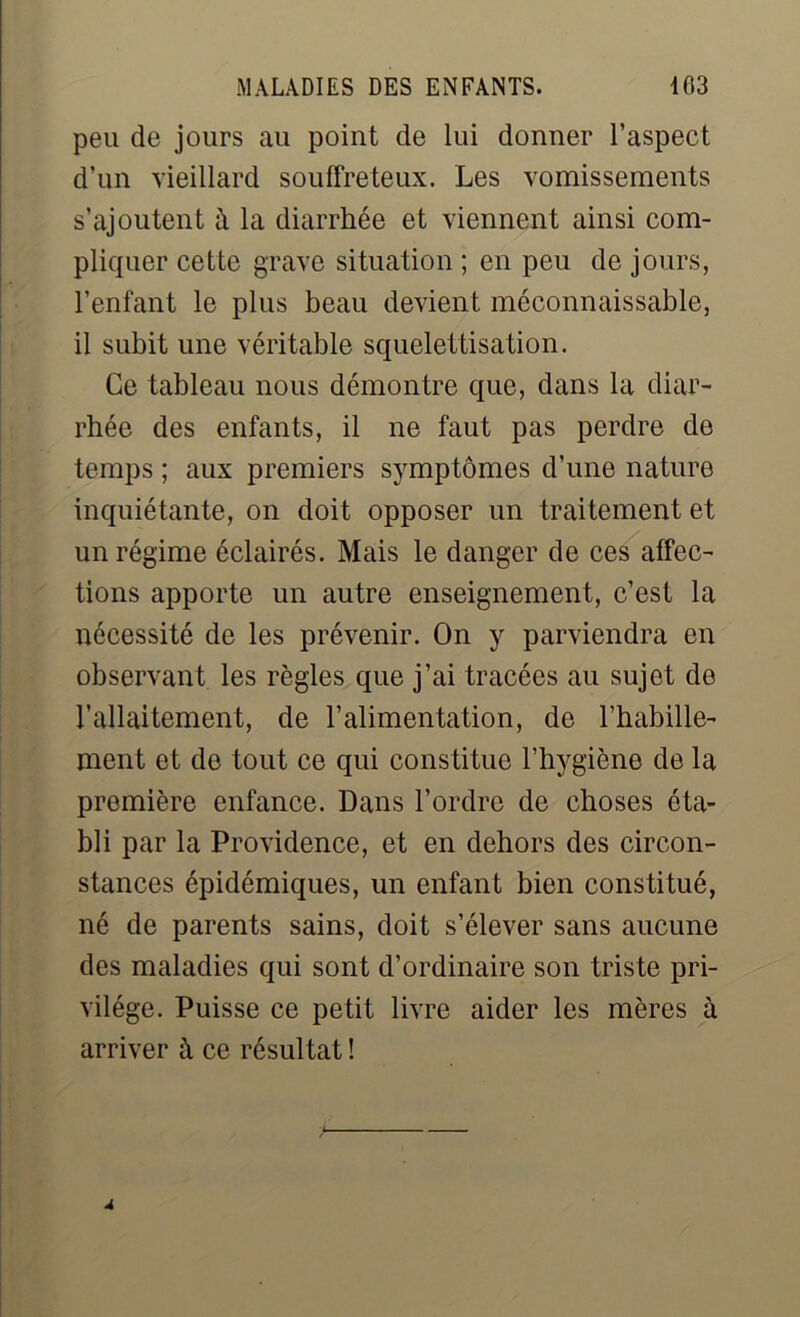 peu de jours au point de lui donner l’aspect d’un vieillard souffreteux. Les vomissements s’ajoutent à la diarrhée et viennent ainsi com- pliquer cette grave situation ; en peu de jours, l’enfant le plus beau devient méconnaissable, il subit une véritable squelettisation. Ce tableau nous démontre que, dans la diar- rhée des enfants, il ne faut pas perdre de temps ; aux premiers symptômes d’une nature inquiétante, on doit opposer un traitement et un régime éclairés. Mais le danger de ces affec- tions apporte un autre enseignement, c’est la nécessité de les prévenir. On y parviendra en observant les règles que j’ai tracées au sujet de l'allaitement, de l’alimentation, de l’habille- ment et de tout ce qui constitue l’hygiène de la première enfance. Dans l’ordre de choses éta- bli par la Providence, et en dehors des circon- stances épidémiques, un enfant bien constitué, né de parents sains, doit s’élever sans aucune des maladies qui sont d’ordinaire son triste pri- vilège. Puisse ce petit livre aider les mères à arriver à ce résultat !