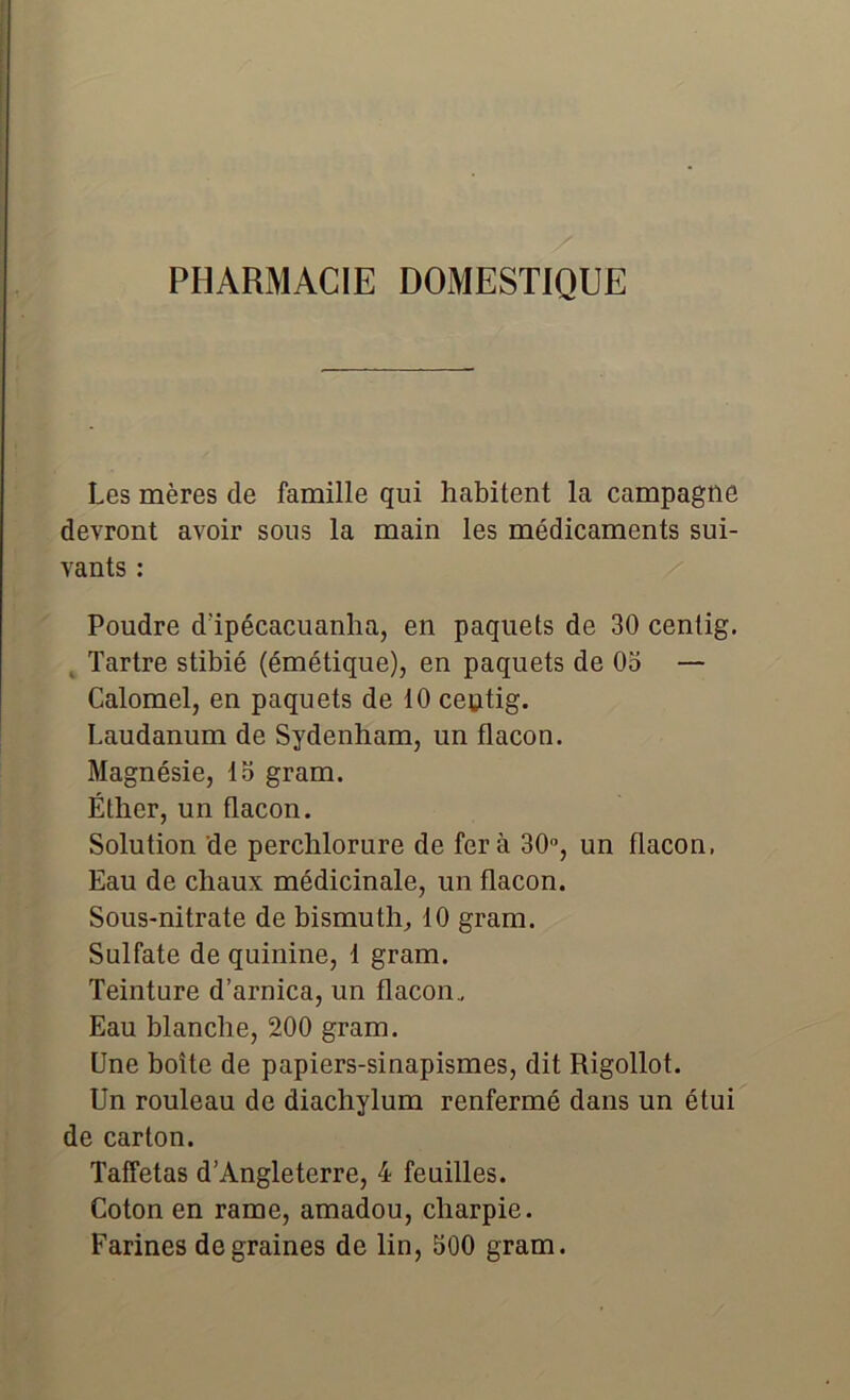 PHARMACIE DOMESTIQUE Les mères de famille qui habitent la campagne devront avoir sous la main les médicaments sui- vants : Poudre d’ipécacuanha, en paquets de 30 centig. Tartre stibié (émétique), en paquets de 03 — Calomel, en paquets de 10 centig. Laudanum de Sydenham, un flacon. Magnésie, 13 gram. Éther, un flacon. Solution de perchlorure de fera 30°, un flacon, Eau de chaux médicinale, un flacon. Sous-nitrate de bismuth, 10 gram. Sulfate de quinine, 1 gram. Teinture d’arnica, un flacon.. Eau blanche, 200 gram. Une boîte de papiers-sinapismes, dit Rigollot. Un rouleau de diachylum renfermé dans un étui de carton. Taffetas d’Angleterre, 4 feuilles. Coton en rame, amadou, charpie. Farines de graines de lin, 300 gram.
