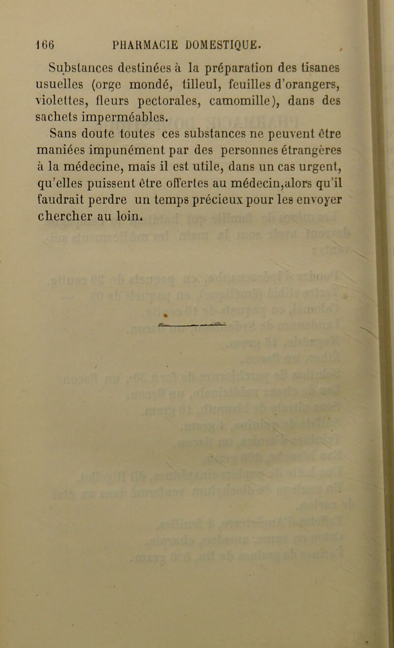 Substances destinées à la préparation des tisanes usuelles (orge mondé, tilleul, feuilles d’orangers, violettes, fleurs pectorales, camomille), dans des sachets imperméables. Sans doute toutes ces substances ne peuvent être maniées impunément par des personnes étrangères à la médecine, mais il est utile, dans un cas urgent, qu’elles puissent être offertes au médecin,alors qu’il faudrait perdre un temps précieux pour les envoyer chercher au loin»