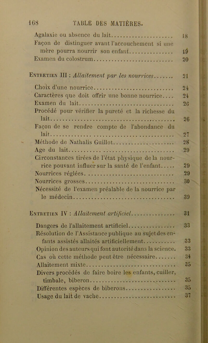 Agalaxie ou absence du lait 18 Façon de distinguer avant l’accouchement si une mère pourra nourrir son enfant là Examen du colostrum 20 Entretien JII : Allaitement par les nourrices 21 Choix d’une nourrice 24 Caractères que doit offrir une bonne nourrice 24 Examen du lait 2G Procédé pour vérifier la pureté et la richesse du lait 26 Façon de se rendre compte de l’abondance du lait 27 Méthode de Nathalis Guillot 28 Age du lait 29 Circonstances tirées de l’état physique delà nour- rice pouvant influer sur la santé de l’enfant 29 Nourrices réglées 29 Nourrices grosses 30 Nécessité de l’examen préalable de la nourrice par le médecin 39 Entretien IV : Allaitement artificiel Dangers de l’allaitement artificiel Résolution de l’Assistance publique au sujet des en- fants assistés allaités artificiellement Opinion des auteurs qui font autorité dans la science. Cas où cette méthode peut être nécessaire Allaitement mixte Divers procédés de faire boire les enfants, cuiller, timbale, biberon Différentes espèces de biberons Usage du lait de vache 31 33 33 33 34 35 35 35 | 37