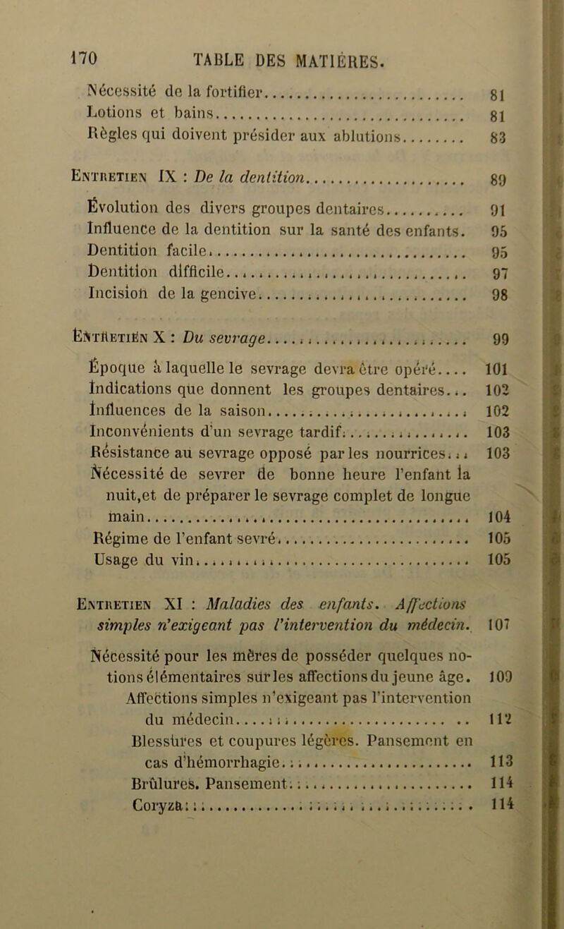 Nécessité de la fortifier 81 Lotions et bains 81 Règles qui doivent présider aux ablutions 83 Entretien IX : De la dentition 89 Évolution des divers groupes dentaires 91 Influence de la dentition sur la santé des enfants. 95 Dentition facile. 95 Dentition difficile. 97 Incision de la gencive. 98 Ëft'rttETiËN X : Du sevrage 99 Époque à laquelle le sevrage devra être opéi'é 101 Indications que donnent les groupes dentaires... 102 Influences de la saison 102 Inconvénients d'un sevrage tardif................ 103 Résistance au sevrage opposé parles nourrices... 103 Nécessité de sevrer de bonne heure l’enfant la nuit,et de préparer le sevrage complet de longue main 104 Régime de l’enfant sevré 105 Usage du vin 105 Entretien XI : Maladies des enfants. Affections simples n’exigeant pas l’intervention du médecin. 10' Nécessité pour les mères de posséder quelques no- tions élémentaires sitrles affections du jeune âge. 109 Affections simples n’exigeant pas l’intervention du médecin m 112 Blessùres et coupures légères. Pansement en cas d’hémorrhagie. :. 113 Brûlures. Pansement. ; 114 Coryza: : ; 114