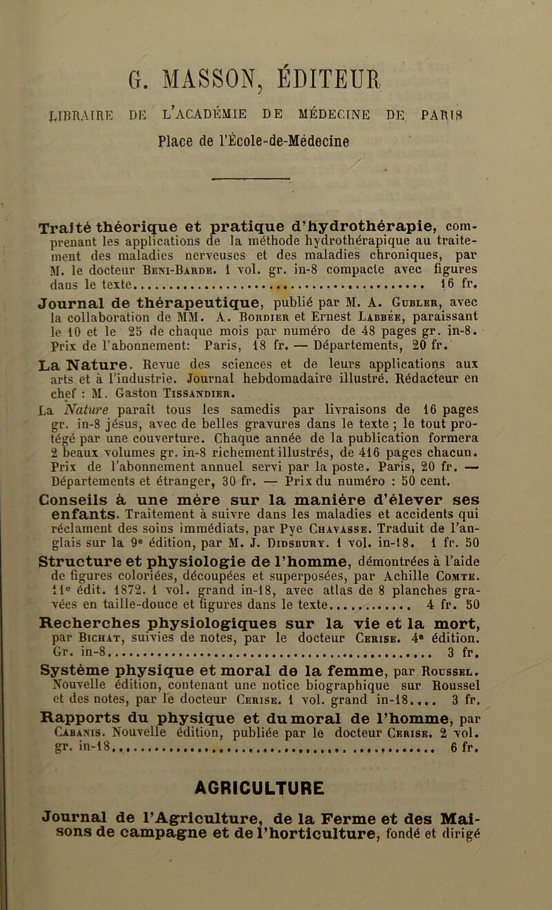 G. MASSON, ÉDITEUR LIBRAIRE RE L’ACADÉMIE DE MÉDECINE DE PARIS Place de l’École-de-Médecine Traité théorique et pratique d’hydrothérapie, com- prenant les applications de la méthode hydrothérapique au traite- ment des maladies nerveuses et des maladies chroniques, par M. le docteur Beni-Barde. 1 vol. gr. in-8 compacte avec figures dans le texte 16 fr. Journal de thérapeutique, publié par M. A. Gubler, avec la collaboration de MM. A. Boudier et Ernest Labbée, paraissant le 10 et le 25 de chaque mois par numéro de 48 pages gr. jn-8. Prix de l’abonnement: Paris, 18 fr. — Départements, 20 fr. La Nature. Revue des sciences et de leurs applications aux arts et à l’industrie. Journal hebdomadaire illustré. Rédacteur en chef : M. Gaston Tissandier. La Nature paraît tous les samedis par livraisons de 16 pages gr. in-8 jésus, avec de belles gravures dans le texte ; le tout pro- tégé par une couverture. Chaque année de la publication formera 2 beaux volumes gr. in-8 richement illustrés, de 416 pages chacun. Prix de l’abonnement annuel servi par la poste. Paris, 20 fr. — Départements et étranger, 30 fr. — Prix du numéro : 50 cent. Conseils à une mère sur la manière d’élever ses enfants. Traitement à suivre dans les maladies et accidents qui réclament des soins immédiats, par Pye Chavasse. Traduit de l’an- glais sur la 9e édition, par M. J. Didsbüry. 1 vol. in-18. 1 fr. 50 Structure et physiologie de l’homme, démontrées à l’aide de figures coloriées, découpées et superposées, par Achille Comte. ile édit. 1872. 1 vol. grand in-18, avec atlas de 8 planches gra- vées en taille-douce et figures dans le texte 4 fr. 50 Recherches physiologiques sur la vie et la mort, par Bichat, suivies de notes, par le docteur Cerise. 4e édition. Gr. in-8 3 fr. Système physique et moral de la femme, par Roussel. Nouvelle édition, contenant une notice biographique sur Roussel et des notes, par le docteur Cerise. 1 vol. grand in-18.... 3 fr. Rapports du physique et du moral de l’homme, par Cabams. Nouvelle édition, publiée par le docteur Cerise. 2 vol. gr. in-18 6 fr. AGRICULTURE Journal de l’Agriculture, de la Ferme et des Mai- sons de campagne et de l’horticulture, fondé et dirigé