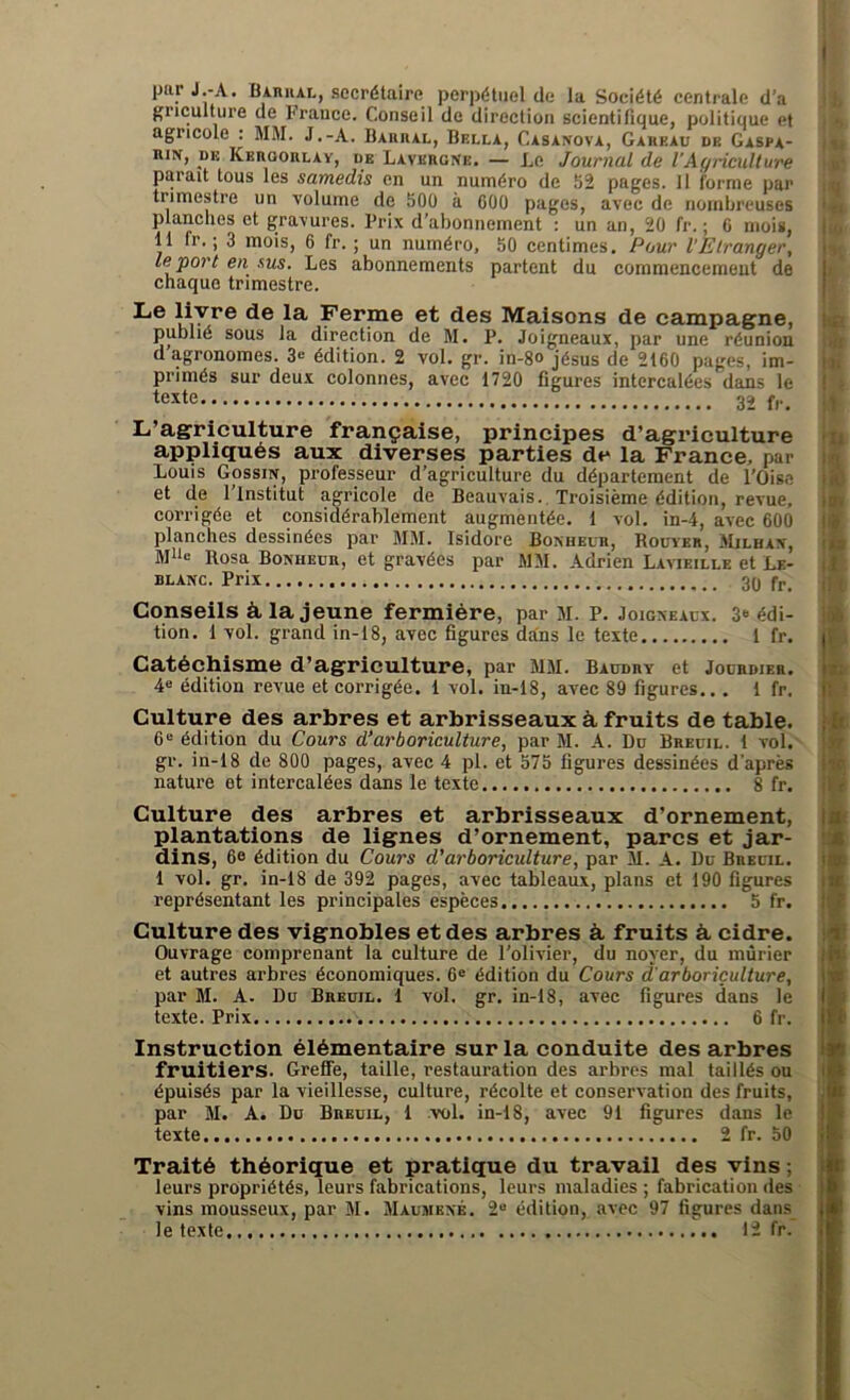 par J-A. Barrai., secrétaire perpétuel de la Société centrale d’a gnculture de France. Conseil de direction scientifique, politique et agricole : MM. J.-A. Barrai., Bella, Casanova, Gareau de Gaspa- rin, de Kergorlay, de Lavergne. — Le Journal de l'Agriculture paiait tous les samedis en un numéro de 52 pages. 11 i'orme par trimestre un volume de 500 à 600 pages, avec de nombreuses planches et gravures. Prix d’abonnement : un an, 20 fr. ; 6 mois, 11 ir. ; 3 mois, 6 fr. ; un numéro, 50 centimes. Pour l’Etranger, le port en sus. Les abonnements partent du commencement de chaque trimestre. Le livre de la Ferme et des Maisons de campagne, publié sous la direction de M. P. Joigneaux, par une réunion d agronomes. 3<-‘ édition. 2 vol. gr. in-8o jésus de 2160 pages, im- primés sur deux colonnes, avec 1720 figures intercalées dans le texte 32 fr. L’agriculture française, principes d’agriculture appliqués aux diverses parties de la France, par Louis Gossin, professeur d’agriculture du département de l'Oise et de l’Institut agricole de Beauvais. Troisième édition, revue, corrigée et considérablement augmentée. 1 vol. in-4, avec 600 planches dessinées par MM. Isidore Bonheur, Rouyer, Mjlhan, MUe Rosa Bonheur, et gravées par MM. Adrien Lavieille et Le- blanc. Prix 3q fr_ Conseils à la jeune fermière, par M. P. Joigneaux. 3‘ édi- tion. 1 vol. grand in-i8, avec figures dans le texte 1 fr. Catéchisme d’agriculture, par MM. Baudry et Jourdier. 4e édition revue et corrigée. 1 vol. in-18, avec 89 figures.. . 1 fr. Culture des arbres et arbrisseaux à fruits de table. 6e édition du Cours d’arboriculture, par M. A. Du Breuil. 1 vol. gr. in-18 de 800 pages, avec 4 pl. et 575 figures dessinées d’après nature et intercalées dans le texte 8 fr. i in Culture des arbres et arbrisseaux d’ornement, plantations de lignes d’ornement, parcs et jar- dins, 6e édition du Cours d'arboriculture, par M. A. Du Breuil. 1 vol. gr. in-18 de 392 pages, avec tableaux, plans et 190 figures représentant les principales espèces 5 fr. Culture des vignobles et des arbres à fruits à, cidre. Ouvrage comprenant la culture de l'olivier, du noyer, du mûrier et autres arbres économiques. 6e édition du Cours d'arboriculture, par M. A. Du Breuil. 1 vol. gr. in-18, avec figures dans le texte. Prix 6 fr. Instruction élémentaire sur la conduite des arbres fruitiers. Greffe, taille, restauration des arbres mal taillés ou épuisés par la vieillesse, culture, récolte et conservation des fruits, texte 2 fr. 50 Traité théorique et pratique du travail des vins ; leurs propriétés, leurs fabrications, leurs maladies ; fabrication des vins mousseux, par 51. Maumené. 2u édition, avec 97 figures dans le texte 12 fr. Ha