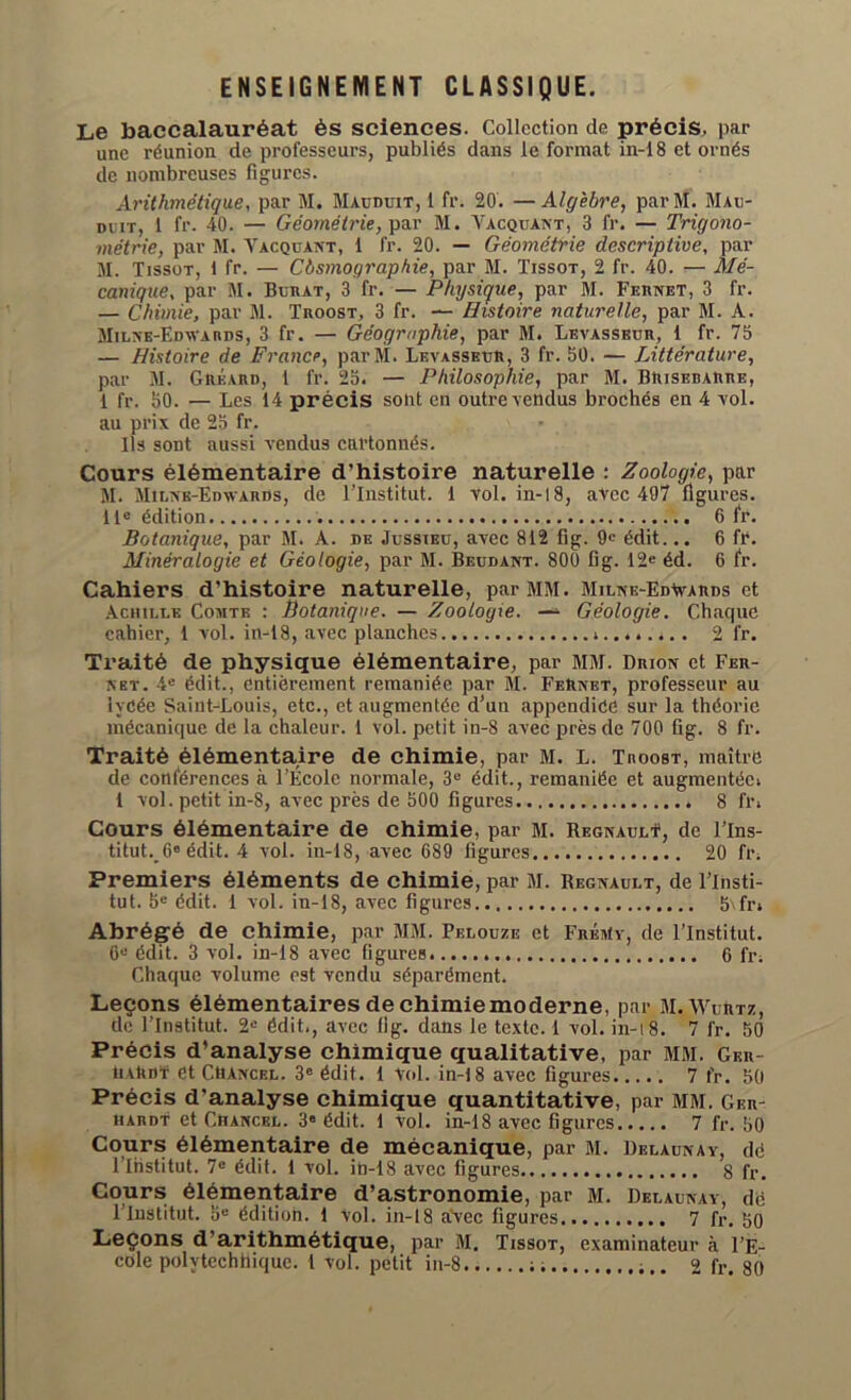 ENSEIGNEMENT CLASSIQUE. Le baccalauréat ès sciences. Collection de précis, par une réunion de professeurs, publiés dans le format in-18 et ornés de nombreuses figures. Arithmétique, par M. Mauduit, 1 fr. 20. —Algèbre, parM. Mau- duit, 1 fr. 40. — Géométrie, par M. Yacquant, 3 fr. — Trigono- métrie, par M. Vacquant, 1 fr. 20. — Géométrie descriptive, par M. Tissot, 1 fr. — Cbsmographie, par M. Tissot, 2 fr. 40. — Mé- canique, par M. Burat, 3 fr. — Physique, par M. Fernet, 3 fr. — Chimie, par M. Troost, 3 fr. — Histoire naturelle, par M. A. Milne-Edwards, 3 fr. — Géographie, par M. Levasseur, 1 fr. 75 — Histoire de France, parM. Levasseur, 3 fr. 50. — Littérature, par M. Gréard, 1 fr. 25. — Philosophie, par M. BRisedarre, 1 fr. 50. — Les 14 précis sont en outre vendus brochés en 4 vol. au prix de 25 fr. Ils sont aussi vendus cartonnés. Cours élémentaire d’histoire naturelle : Zoologie, par M. Milne-Edwards, de l’Institut. 1 vol. in-18, avec 497 figures. 11e édition 6 fr. Botanique, par M. A. de Jussieu, avec 812 fig. 9e édit... 6 fr. Minéralogie et Géologie, par M. Beudant. 800 B g. 12e éd. 6 fr. Cahiers d'histoire naturelle, par MM. Milne-Ed^ards et Achille Comte : Botanique. — Zoologie. — Géologie. Charpie cahier, 1 vol. in-18, avec planches ; 2 fr. Traité de physique élémentaire, par MM. Drion et Fer- net. 4e édit., entièrement remaniée par M. FeRnet, professeur au lycée Saint-Louis, etc., et augmentée d’un appendice sur la théorie mécanique de la chaleur. 1 vol. petit in-8 avec près de 700 fig. 8 fr. Traité élémentaire de chimie, par M. L. Troost, maître de conférences à l’École normale, 3e édit., remaniée et augmentée; 1 vol. petit in-8, avec près de 500 figures 8 fr; Cours élémentaire de chimie, par M. Régnault1, de l’Ins- titut._6e édit. 4 vol. in-18, avec 689 figures 20 fr; Premiers éléments de chimie, par M. Régnault, de l’Insti- tut. 5e édit. 1 vol. in-18, avec figures b\fn Abrégé de chimie, par MM. Pelouze et FrénIy, de l’Institut. 6“ édit. 3 vol. in-18 avec figures 6 fr; Chaque volume est vendu séparément. Leçons élémentaires de chimiemoderne, par MiWurtz, de l’Institut. 2e édit., avec 11g. dans le texte. 1 vol. in-18. 7 fr. 50 Précis d’analyse chimique qualitative, par MM. Ger- tiARDï et CMAncel. 3e édit. 1 Vol. in-18 avec figures 7 fr. 50 Précis d’analyse chimique quantitative, par MM. Ger- hardt et Chancel. 3e édit. 1 vol. in-18 avec figures 7 fr. 50 Cours élémentaire de mécanique, par M. Delaunay, de l lhstitut. 7e édit. 1 vol. in-18 avec figures 8 fr. Cours élémentaire d’astronomie, par M. Delaunay, dé l’Institut. 5e édition. 1 vol. in-18 avec figures 7 fr, go Leçons d’arithmétique, par M. Tissot, examinateur à l’E-