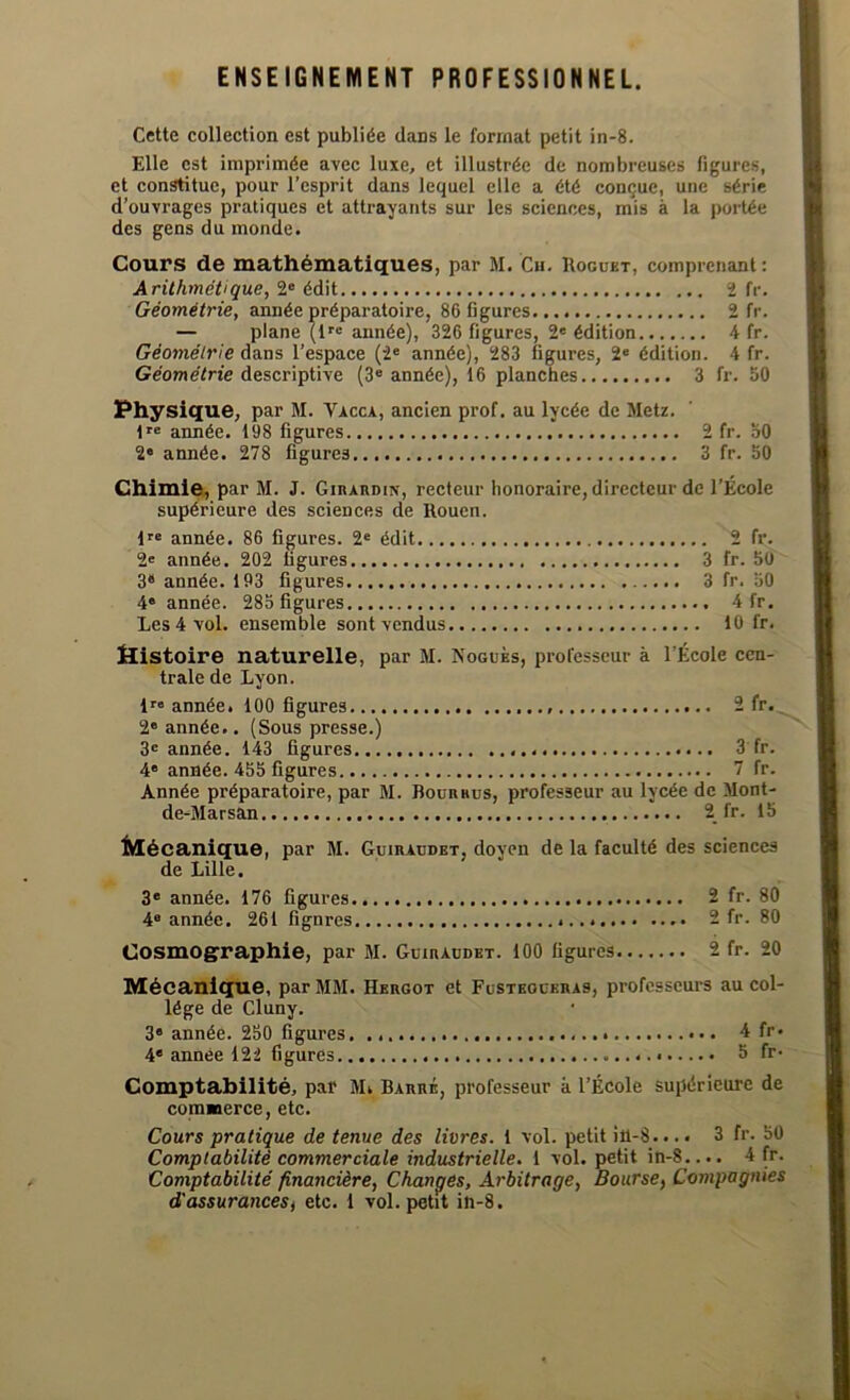 ENSEIGNEMENT PROFESSIONNEL. Cette collection est publiée dans le format petit in-8. Elle est imprimée avec luxe, et illustrée de nombreuses figures, et constitue, pour l’esprit dans lequel elle a été conçue, une série d’ouvrages pratiques et attrayants sur les sciences, mis à la portée des gens du inonde. Cours de mathématiques, par M. Ch. Roguet, comprenant : Arithmétique, 2e édit 2 fr. Géométrie, année préparatoire, 86 figures 2 fr. — plane (lre année), 326 figures, 2« édition 4 fr. Géométrie dans l’espace (2e année), 283 figures, 2e édition. 4 fr. Géométrie descriptive (3e année), 16 planches 3 fr. 50 Physique, par M. Yacca, ancien prof, au lycée de Metz. lre année. 198 figures 2 fr. 50 2e année. 278 figures 3 fr. 50 Chimie, par M. J. Girardiîs-, recteur honoraire, directeur de l’École supérieure des sciences de Rouen. lre année. 86 figures. 2e édit 2 fr. 2e année. 202 figures 3 fr. 50 3e année. 193 figures 3 fr. 50 4e année. 285 figures 4 fr. Les 4 vol. ensemble sont vendus 10 fr. Jîistoire naturelle, par M. Noguks, professeur à l’École cen- trale de Lyon. lrB année. 100 figures Sfr. 2' année.. (Sous presse.) 3e année. 143 figures 3 fr. 4e année. 455 figures 7 fr. Année préparatoire, par M. Bourrus, professeur au lycée de Mont- de-Marsan 2 fr. 15 Mécanique, par M. Guiraudet, doyen de la faculté des sciences de Lille. 3e année. 176 figures 2 fr. 80 4° année. 261 fignres ...» 2 fr. 80 Cosmographie, par M. Guiraudet. 100 figures 2 fr. 20 Mécanique, par MM. Hkrgot et Fusteoceras, professeurs au col- lège de Cluny. 3e année. 250 figures. 4 fr» 4e année 122 figures 5 fr* Comptabilité, pal' M. Barré, professeur à l’École supérieure de commerce, etc. Cours pratique de tenue des livres. 1 vol. petit i 11-8... « 3 fr. 50 Comptabilité commerciale industrielle. 1 vol. petit in-8.... 4 fr. Comptabilité financière, Changes, Arbitrage, Bourse, Compagnies d'assurances, etc. 1 vol. petit in-8.
