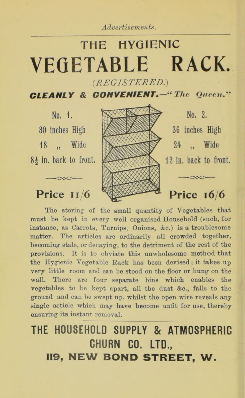 Advertisements. THE HYGIENIC VEGETABLE RACK. {KEGISl'ERED.') CLEANLY & CONVENIENT^—“ The Oueenr No. 2. 36 inches High 24 „ Wide 12 in. back to front. Price i6/6 The storing of the small quantity of Vegetables that must be kept in every well organised Household (such, for instance, as Carrots, Turnips, Onions, &c.) is a troublesome matter. The articles are ordinarily all crowded together, becoming stale, or decaying, to the detriment of the rest of the provisions. It is to obviate this unwholesome method that the Hygienic Vegetable Rack has been devised; it takes up very little room and can be stood on the floor or hung on the wall. There are four separate bins which enables the vegetables to be kept apart, all the dust &c., falls to the ground and can be swept up, whilst the open wire reveals any single article which may have become unfit for use, thereby ensuring its instant removal. THE HOUSEHOLD SUPPLY & ATMOSPHERIC CHURN CO, LTD., 119, NEW BOND STREET, W.