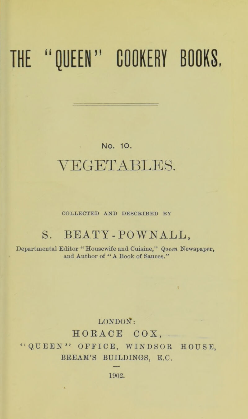 No. 10. A^EGETABLES. COLLECTED AND DESCRIBED BY S. BEATY-POWN ALL, I’lepai'tmental Editor “ House\vife and Cuisine,” Queen Newspaper, and Author of “ A Book of Sauces.” LONDOJT: HORACE COX, “f^UEEN” OFFICE, WINDSOR HOUSE, BREAM’S BUILDINGS, E.C.