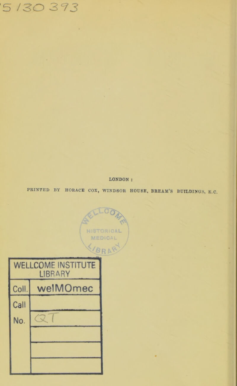 '5 /30 3 93 LONDON : FEINTED BY HORACE COX, WINDSOR HOUSE. BREAM’S BDILDINO.S, /OR ^ ^ WELLCOME INSTITUTE LIBRARY Coll. welMOmec Call No.