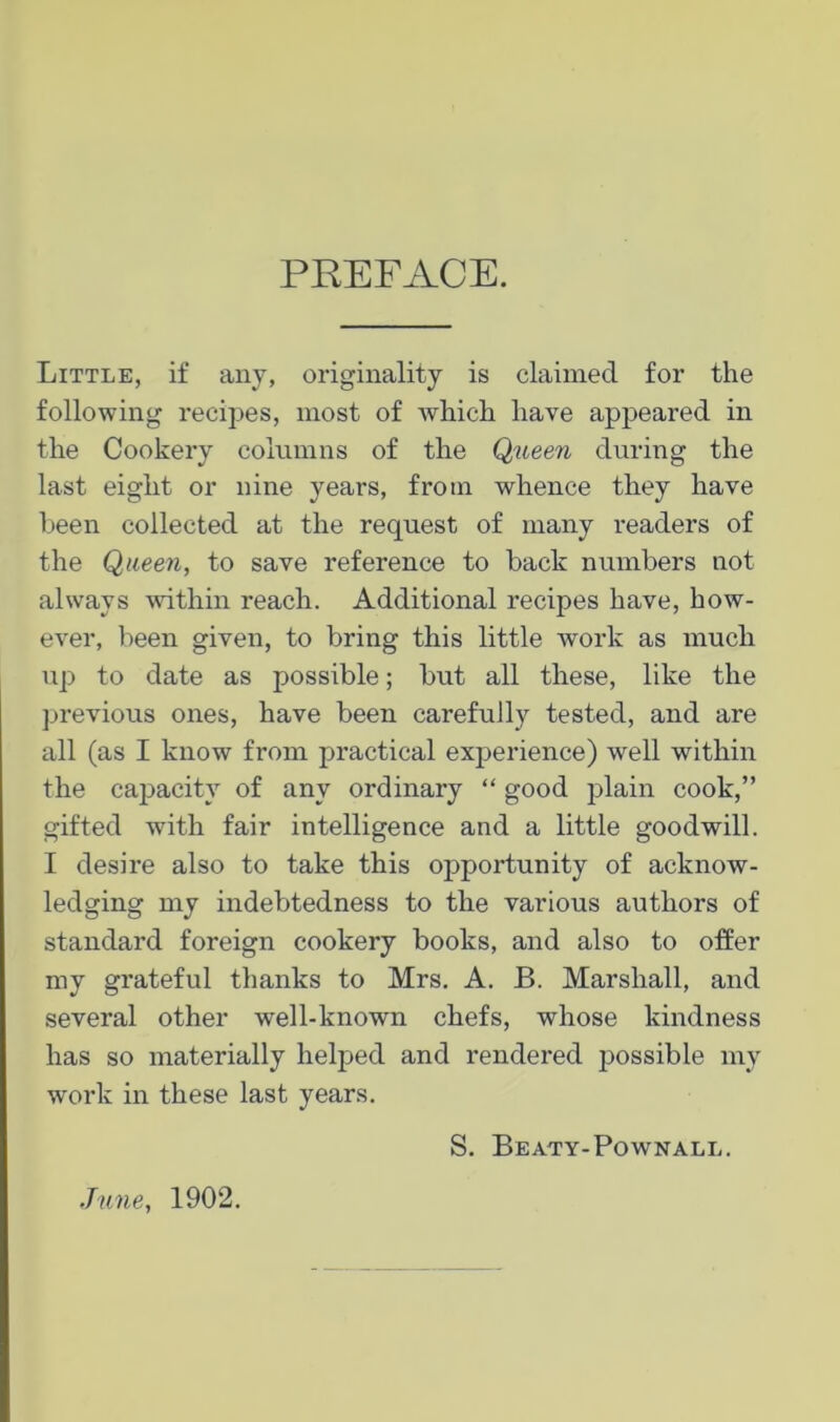 PEEFACE. Little, if any, originality is claimed for the following recipes, most of which have appeared in the Cookery columns of the Queen during the last eight or nine years, from whence they have been collected at the request of many readers of the Queen, to save reference to back numbers not always wdthin reach. Additional recipes have, how- ever, been given, to bring this little work as much up to date as possible; but all these, like the previous ones, have been carefully tested, and are all (as I know from practical experience) well within the capacity of any ordinary “ good plain cook,” gifted with fair intelligence and a little goodwill. I desire also to take this opportunity of acknow- ledging my indebtedness to the various authors of standard foreign cookery books, and also to offer my grateful thanks to Mrs. A. B. Marshall, and several other well-known chefs, whose kindness has so materially helped and rendered possible my work in these last years. S, Beaty-Pownall. June, 1902.