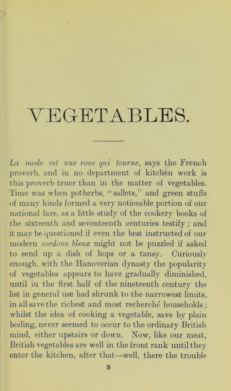 VEGETABLES. La mode est une roue qui tourne, says the French proverb, and in no department of kitchen work is this proverb truer than in the matter of vegetables. Time was when potherbs, “sallets,” and green stuffs (jf many kinds formed a very noticeable portion of our national fai’e, as a little study of the cookery books of the sixteenth and seventeenth centuries testify; and it may be cpiestioned if even the best instructed of our modern cordons bleux might not be puzzled if asked to send up a dish of hops or a tansy. Curiously enough, with the Hanoverian dynasty the popularity of vegetables appears to have gradually diminished, until in the first half of the nineteenth century the list in general use had shrunk to the narrowest limits, in all save the richest and most recherche households ; whilst the idea of cooking a vegetable, save by plain boiling, never seemed to occur to the ordinary British mind, either upstairs or down. Now, like our meat, British vegetables are well in the front rank until they enter the kitchen, after that—well, there the trouble B