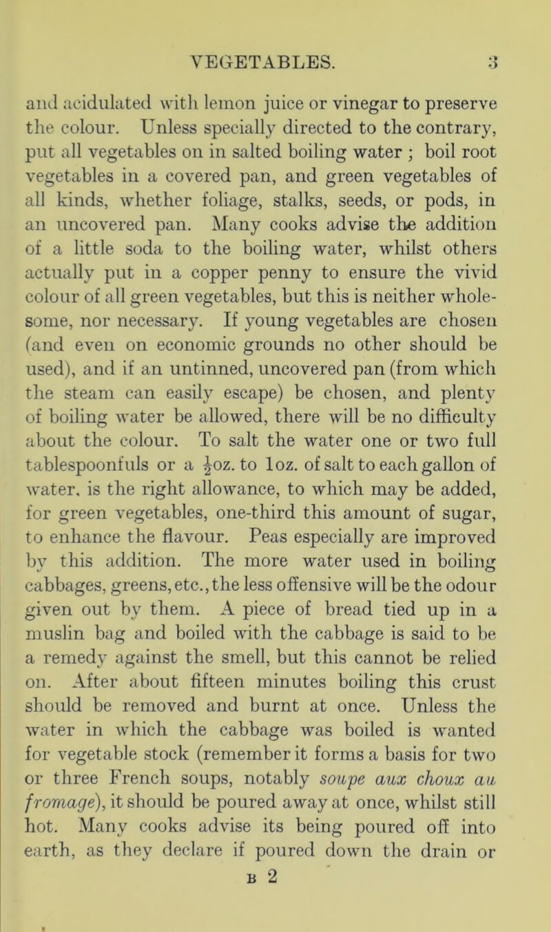 and acidulated with lemon juice or vinegar to preserve the colour. Unless specially directed to the contrary, put all vegetables on in salted boiling water ; boil root vegetables in a covered pan, and green vegetables of all kinds, whether foliage, stalks, seeds, or pods, in an uncovered pan. Many cooks advise tlie addition of a little soda to the boiling water, whilst others actually put in a copper penny to ensure the vivid colour of all green vegetables, but this is neither whole- some, nor necessary. If young vegetables are chosen (and even on economic grounds no other should be used), and if an untinned, uncovered pan (from which the steam can easily escape) be chosen, and plenty of boiling water be allowed, there will be no difficulty about the colour. To salt the water one or two full tablespoonfuls or a ^oz. to loz. of salt to each gallon of water, is the right allowance, to which may be added, for green vegetables, one-third this amount of sugar, to enhance the flavour. Peas especially are improved l)v this addition. The more water used in boiling V O cabbages, greens, etc., the less offensive will be the odour given out by them. A piece of bread tied up in a muslin bag and boiled with the cabbage is said to be a remedy against the smell, but this cannot be relied on. After about fifteen minutes boiling this crust should be removed and burnt at once. Unless the water in which the cabbage was boiled is wanted for vegetable stock (remember it forms a basis for two or three French soups, notably sowpe aux choux au, /romagre), it should be poured away at once, whilst still hot. Many cooks advise its being poured off into earth, as they declare if poured down the drain or B 2