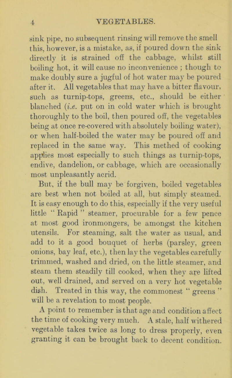 sink pipe, no subsequent rinsing will remove the smell this, however, is a mistake, as, if poured down the sink directly it is strained off the cabbage, whilst still boiling hot, it will cause no inconvenience ; though to make doubly sure a jugful of hot water may be poureil after it. All vegetables that may have a bitter flavour, sucli as turnip-tops, greens, etc., should be either blanched {i.e. put on in cold water which is brought thoroughly to the boil, then poured off, the vegetables being at once re-covered with absolutely boiling water), or when half-boiled the water may be poured off and replaced in the same way. This methed of cooking applies most especially to such things as turnip-tops, endive, dandelion, or cabbage, which are occasionally most unpleasantly acrid. But, if the bull may be forgiven, boiled vegetables are best when not boiled at all, but simply steamed. It is easy enough to do this, especially if the very useful little “ Eapid ” steamer, procurable for a few pence at most good ironmongers, be amongst the kitchen utensils. For steaming, salt the water as usual, and add to it a good bouquet of herbs (parsley, green onions, bay leaf, etc.), then lay the vegetables carefully trimmed, washed and dried, on the little steamer, and steam them steadily till cooked, when they are lifted out, well drained, and served on a very hot vegetable dish. Treated in this way, the commonest “ greens ” will be a revelation to most people. A point to remember is that age and condition affect the time of cooking very mueh. A stale, half withered vegetable takes twdce as long to dress properly, even granting it can be brought back to decent condition.