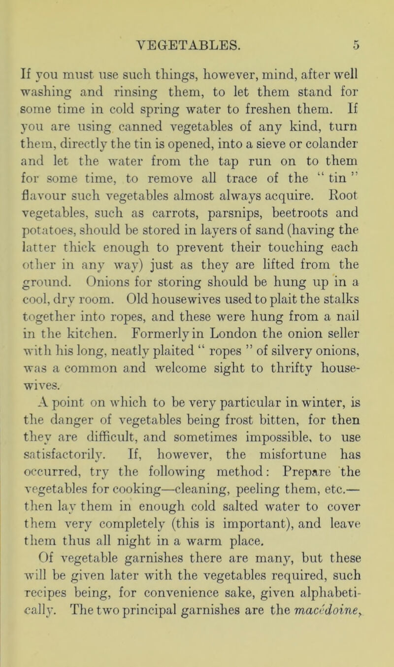 If you must use such things, however, mind, after well washing and rinsing them, to let them stand for some time in cold spring water to freshen them. If you are i;sing canned vegetables of any kind, turn them, directly the tin is opened, into a sieve or colander and let the water from the tap run on to them for some time, to remove all trace of the “ tin ” flavour such vegetables almost always acquire. Root vegetables, such as carrots, parsnips, beetroots and potatoes, should be stored in layers of sand (having the latter thick enough to prevent their touching each other in any way) just as they are lifted from the ground. Onions for storing should be hung up in a cool, dry room. Old housewives used to plait the stalks together into ropes, and these were hung from a nail in the kitchen. Formerly in London the onion seller with his long, neatly plaited “ ropes ” of silvery onions, was a common and welcome sight to thrifty house- wives. A point on which to be very particular in winter, is the danger of vegetables being frost bitten, for then they are difficult, and sometimes impossible, to use satisfactorily. If, however, the misfortune has occurred, try the following method: Prepare the vegetables for cooking—cleaning, peeling them, etc.— then lay them in enough cold salted water to cover them very completely (this is important), and leave them thus all night in a warm place. Of vegetable garnishes there are many, but these will be given later with the vegetables required, such recipes being, for convenience sake, given alphabeti- cally. The two principal garnishes are the mao doine^