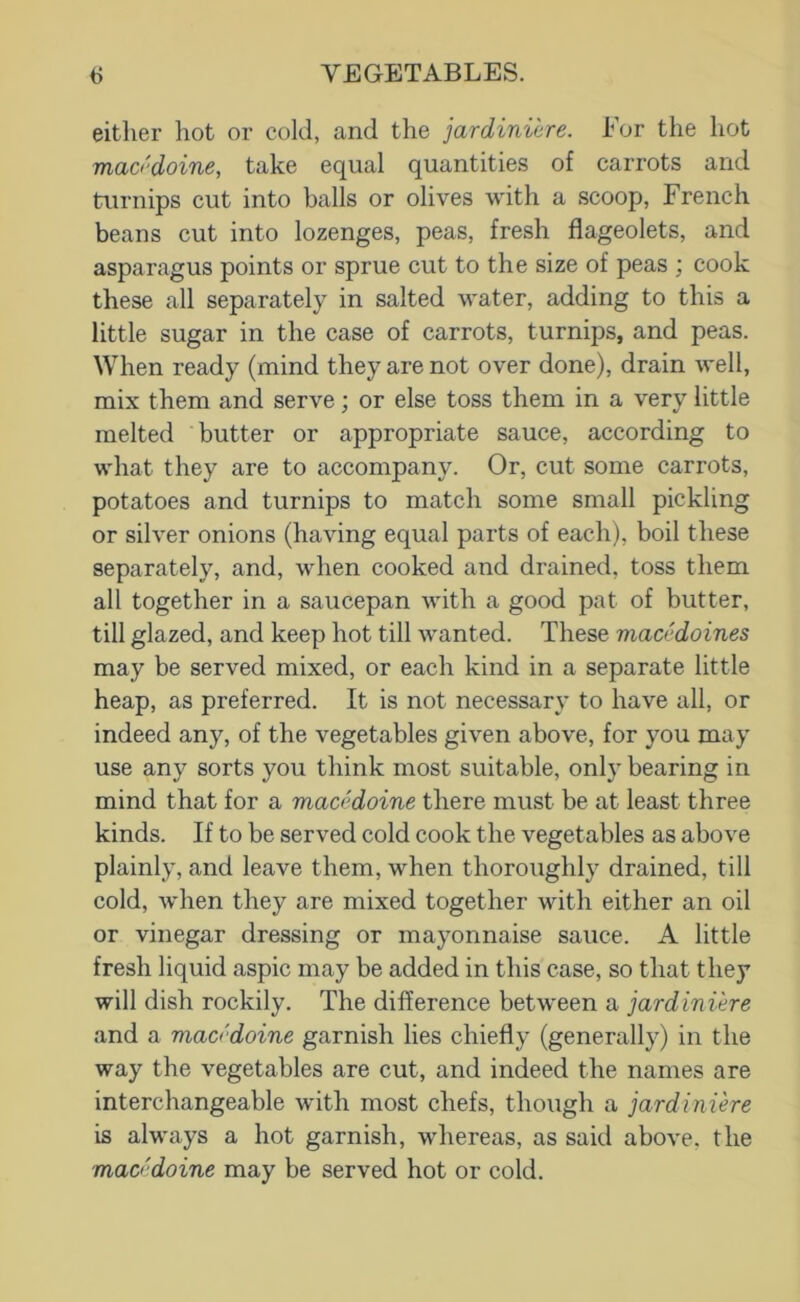 either hot or cold, and the jardiniere. For the hot macedoine, take equal quantities of carrots and turnips cut into balls or olives with a scoop, French beans cut into lozenges, peas, fresh flageolets, and asparagus points or sprue cut to the size of peas ; cook these all separately in salted water, adding to this a little sugar in the case of carrots, turnips, and peas. When ready (mind they are not over done), drain well, mix them and serve; or else toss them in a very little melted butter or appropriate sauce, according to what they are to accompany. Or, cut some carrots, potatoes and turnips to match some small pickling or silver onions (having equal parts of each), boil these separately, and, when cooked and drained, toss them all together in a saucepan with a good pat of butter, till glazed, and keep hot till Avanted. These macedoines may be served mixed, or each kind in a separate little heap, as preferred. It is not necessary to have all, or indeed any, of the vegetables given above, for you may use any sorts you think most suitable, only bearing in mind that for a macedoine there must be at least three kinds. If to be served cold cook the A^egetables as above plainly, and leave them, when thoroughly drained, till cold, when they are mixed together with either an oil or vinegar dressing or mayonnaise sauce. A little fresh liquid aspic may be added in this case, so that they will dish rockily. The difference between a jardiniere and a macedoine garnish lies chiefly (generally) in the way the vegetables are cut, and indeed the names are interchangeable Avith most chefs, though a jardiniere is always a hot garnish, Avhereas, as said above, the macedoine may be served hot or cold.