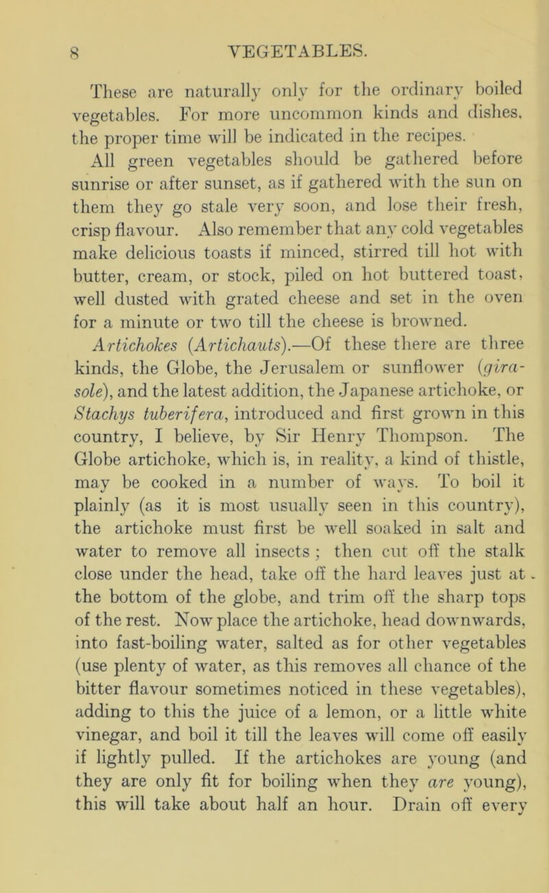 These are naturally only for the ordinary boiled vegetables. For more uncommon kinds and dishes. o the proper time will be indicated in the recipes. All green vegetables should be gathered before sunrise or after sunset, as if gathered with the sun on them tliey go stale very soon, and lose their fresh, crisp flavour. Also remember that any cold vegetables make delicious toasts if minced, stirred till hot with butter, cream, or stock, piled on hot buttered toast, well dusted with grated cheese and set in the oven for a minute or two till the cheese is browned. Artichokes (Artichauts).—Of these there are three kinds, the Globe, the Jerusalem or sunflower {gira- sole), and the latest addition, the Japanese artichoke, or Stachys tuberifera, introduced and first grown in this country, I believe, by Sir Henry Thompson. The Globe artichoke, which is, in reality, a kind of thistle, may be cooked in a number of ways. To boil it plainly (as it is most usually seen in this country), the artichoke must first be well soaked in salt and water to remove all insects ; then cut off the stalk close under the head, take off the hard leaves just at. the bottom of the globe, and trim off the sharp tops of the rest. Now place the artichoke, head downwards, into fast-boiling water, salted as for other vegetables (use plenty of water, as this removes all chance of the bitter flavour sometimes noticed in these vegetables), adding to this the juice of a lemon, or a little white vinegar, and boil it till the leaves will come off easily if lightly pulled. If the artichokes are }'Oung (and they are only fit for boiling when they are young), this will take about half an hour. Drain off every