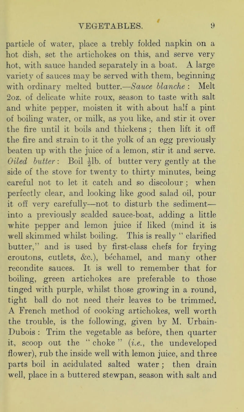 0 particle of water, place a trebly folded napkin on a hot dish, set the artichokes on this, and serve very hot, with sauce handed separately in a boat. A large variety of sauces may be served with them, beginning with ordinary melted butter.—Sauce blanche : Melt 2oz. of delicate white roux, season to taste with salt and white pepper, moisten it with about half a pint of boiling water, or milk, as you like, and stir it over the fire until it boils and thickens ; then lift it off the fire and strain to it the yolk of an egg previously beaten up with the juice of a lemon, stir it and serve. Oiled butter : Boil ^Ib. of butter very gently at the side of the stove for twenty to thirty minutes, being careful not to let it catch and so discolour ; when perfectly clear, and looking like good salad oil, pour it off very carefully—not to disturb the sediment— into a previously scalded sauce-boat, adding a little white pepper and lemon juice if liked (mind it is well skimmed whilst boiling. This is really “ clarified butter,” and is used by first-class chefs for frying croutons, cutlets, &c.), bechamel, and many other recondite sauces. It is well to remember that for boiling, green artichokes are preferable to those tinged with purple, whilst those growing in a round, tight ball do not need their leaves to be trimmed. A French method of cooking artichokes, well worth the trouble, is the following, given by M. Urbain- Dubois : Trim the vegetable as before, then quarter it, scoop out the “ choke ” {i.e., the undeveloped flower), rub the inside well with lemon juice, and three parts boil in acidulated salted water; then drain well, place in a buttered stewpan, season with salt and
