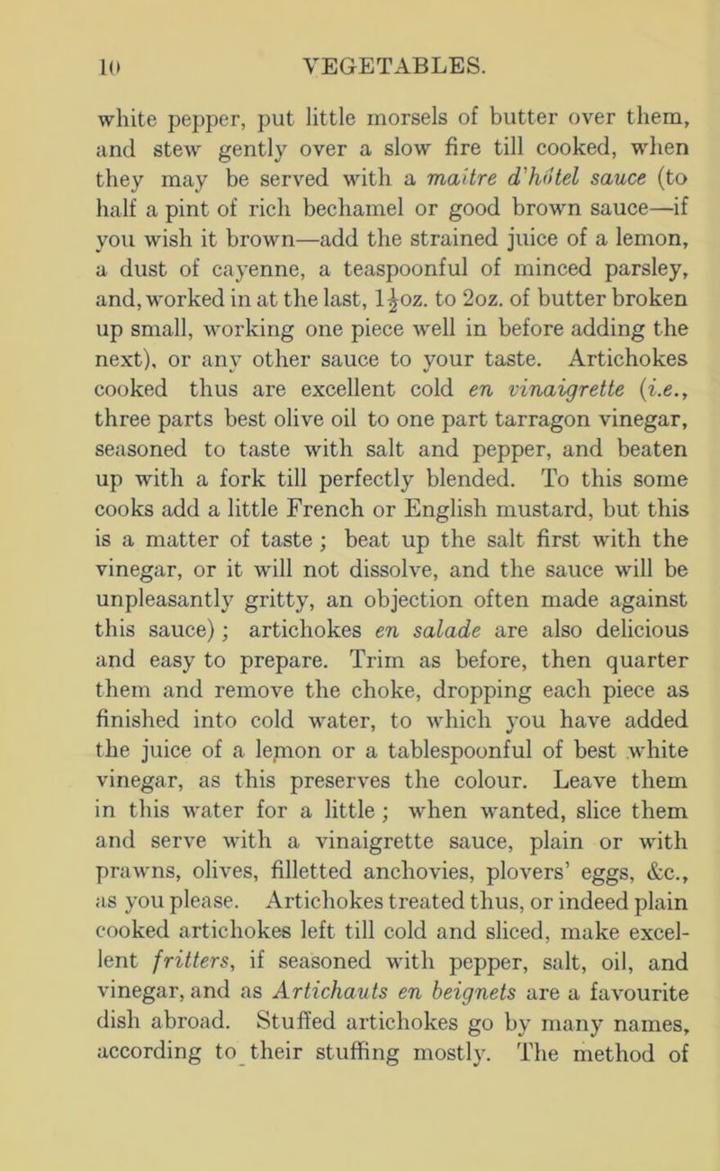 white pepper, put little morsels of butter over them, and stew gently over a slow fire till cooked, when they may be served with a maitre d'hotel sauce (to half a pint of rich bechamel or good brown sauce—if you wish it brown—add the strained juice of a lemon, a dust of cayenne, a teaspoonful of minced parsley, and, worked in at the last, l^oz. to 2oz. of butter broken up small, working one piece well in before adding the next), or any other sauce to your taste. Artichokes cooked thus are excellent cold en vinaigrette (i.e., three parts best olive oil to one part tarragon vinegar, seasoned to taste with salt and pepper, and beaten up with a fork till perfectly blended. To this some cooks add a little French or English mustard, but this is a matter of taste; beat up the salt first wdth the vinegar, or it will not dissolve, and the sauce will be unpleasantly gritty, an objection often made against this sauce); artichokes en salade are also delicious and easy to prepare. Trim as before, then quarter them and remove the choke, dropping each piece as finished into cold water, to which you have added the juice of a lemon or a tablespoonful of best white vinegar, as this preserves the colour. Leave them in this water for a little; when wanted, slice them and serve with a vinaigrette sauce, plain or with prawns, olives, filletted anchovies, plovers’ eggs, &c., as you please. Artichokes treated thus, or indeed plain cooked artichokes left till cold and sliced, make excel- lent fritters, if seasoned with pepper, salt, oil, and vinegar, and as Artichauts en beignets are a favourite dish abroad. Stuffed artichokes go by many names, according to their stuffing mostly. The method of