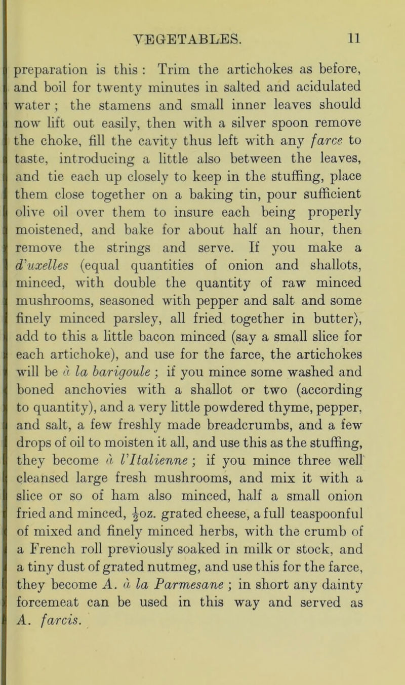 preparation is this : Trim the artichokes as before, and boil for twenty minutes in salted and acidulated water ; the stamens and small inner leaves should now lift out easily, then with a silver spoon remove the choke, fill the cavity thus left with any farce to taste, introducing a little also between the leaves, and tie each up closely to keep in the stuffing, place them close together on a baking tin, pour sufficient olive oil over them to insure each being properly moistened, and bake for about half an hour, then remove the strings and serve. If you make a d'uxelles (equal quantities of onion and shallots, minced, with double the quantity of raw minced mushrooms, seasoned with pepper and salt and some finely minced parsley, all fried together in butter), add to this a little bacon minced (say a small slice for each artichoke), and use for the farce, the artichokes will be a la barigoule ; if you mince some washed and boned anchovies with a shallot or two (according to quantity), and a very little powdered thyme, pepper, and salt, a few freshly made breadcrumbs, and a few drops of oil to moisten it all, and use this as the stuffing, they become d VItalienne ; if you mince three well cleansed large fresh mushrooms, and mix it with a slice or so of ham also minced, half a small onion fried and minced, |oz. grated cheese, a full teaspoonful of mixed and finely minced herbs, with the crumb of a French roll previously soaked in milk or stock, and a tiny dust of grated nutmeg, and use this for the farce, they become A. a la Parmesane ; in short any dainty forcemeat can be used in this way and served as A. far CIS.