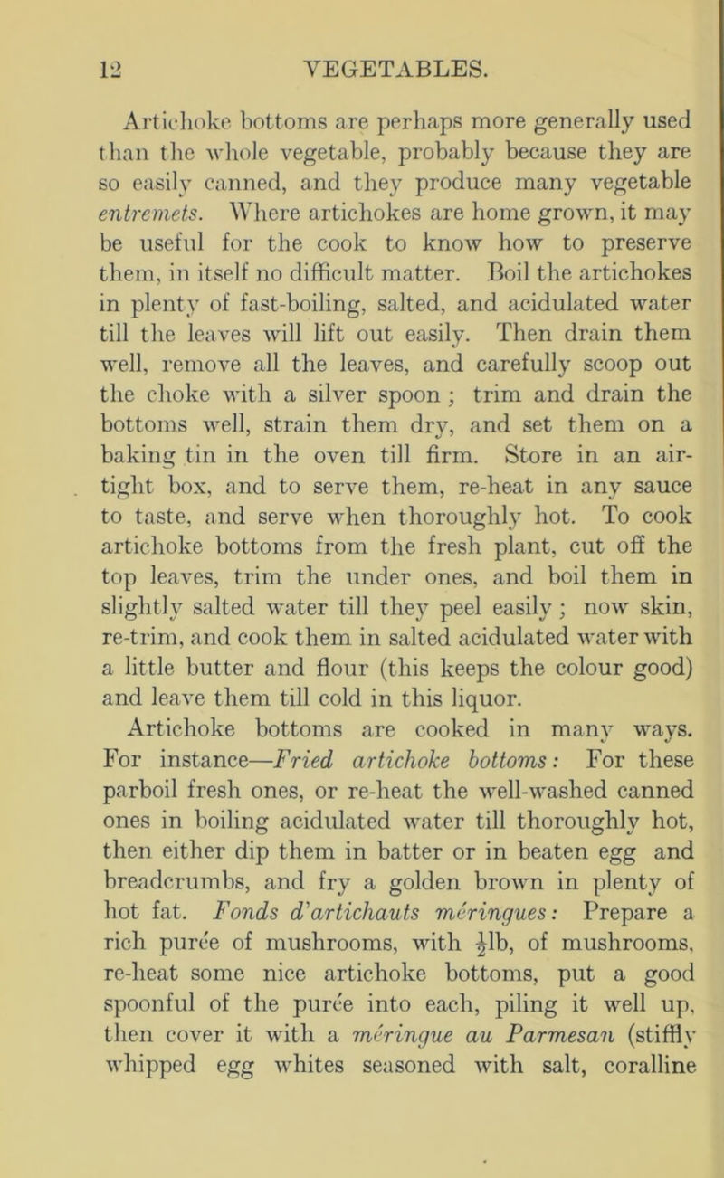 Artichoke bottoms are perhaps more generally used than the Avhole vegetable, probably because they are so easily canned, and they produce many vegetable entremets. Where artichokes are home grown, it may be useful for the cook to know how to preserve them, in itself no difficult matter. Boil the artichokes in plenty of fast-boiling, salted, and acidulated water till the leaves will lift out easily. Then drain them well, remove all the leaves, and carefully scoop out the choke with a silver spoon ; trim and drain the bottoms well, strain them dry, and set them on a baking tin in the oven till firm. Store in an air- tight box, and to serve them, re-heat in any sauce to taste, and serve when thoroughly hot. To cook artichoke bottoms from the fresh plant, cut off the top leaves, trim the under ones, and boil them in slightly salted water till they peel easily; now skin, re-trim, and cook them in salted acidulated water with a little butter and flour (this keeps the colour good) and leave them till cold in this liquor. Artichoke bottoms are cooked in many ways. For instance—Fried artichoke bottoms: For these parboil fresh ones, or re-heat the well-washed canned ones in boiling acidulated water till thoroughly hot, then either dip them in batter or in beaten egg and breadcrumbs, and fry a golden brown in plenty of hot fat. Fonds d'artichauts meringues: Prepare a rich puree of mushrooms, with ^Ib, of mushrooms, re-heat some nice artichoke bottoms, put a good spoonful of the purcb into each, piling it well up, then cover it with a meringue au Parmesan (stiffly whipped egg whites seasoned with salt, coralline