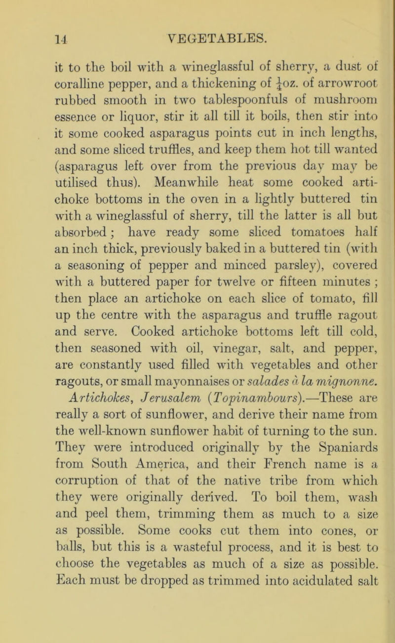 it to the boil with a wineglassful of sherry, a dust of coralline pepper, and a thickening of |oz. of arrowroot rubbed smooth in two tablespoonfuls of mushroom essence or liquor, stir it all till it boils, then stir into it some cooked asparagus points cut in inch lengths, and some sliced truffles, and keep them hot till wanted (asparagus left over from the previous day may be utilised thus). Meanwhile heat some cooked arti- choke bottoms in the oven in a lightly buttered tin with a wineglassful of sherry, till the latter is all but absorbed; have ready some sliced tomatoes half an inch thick, previously baked in a buttered tin (with a seasoning of pepper and minced parsley), covered with a buttered paper for twelve or fifteen minutes ; then place an artichoke on each slice of tomato, fill up the centre with the asparagus and truffle ragout and serve. Cooked artichoke bottoms left till cold, then seasoned with oil, vinegar, salt, and pepper, are constantly used filled with vegetables and other ragouts, or small mayonnaises or salades a la mignonne. Artichokes, Jerusalem (Topinambours).—These are really a sort of sunflower, and derive their name from the well-known sunflower habit of turning to the sun. They were introduced originally by the Spaniards from South America, and their French name is a corruption of that of the native tribe from which they were originally derived. To boil them, wash and peel them, trimming them as much to a size as possible. Some cooks cut them into cones, or halls, but this is a wasteful process, and it is best to choose the vegetables as much of a size as possible. Each must be dropped as trimmed into acidulated salt