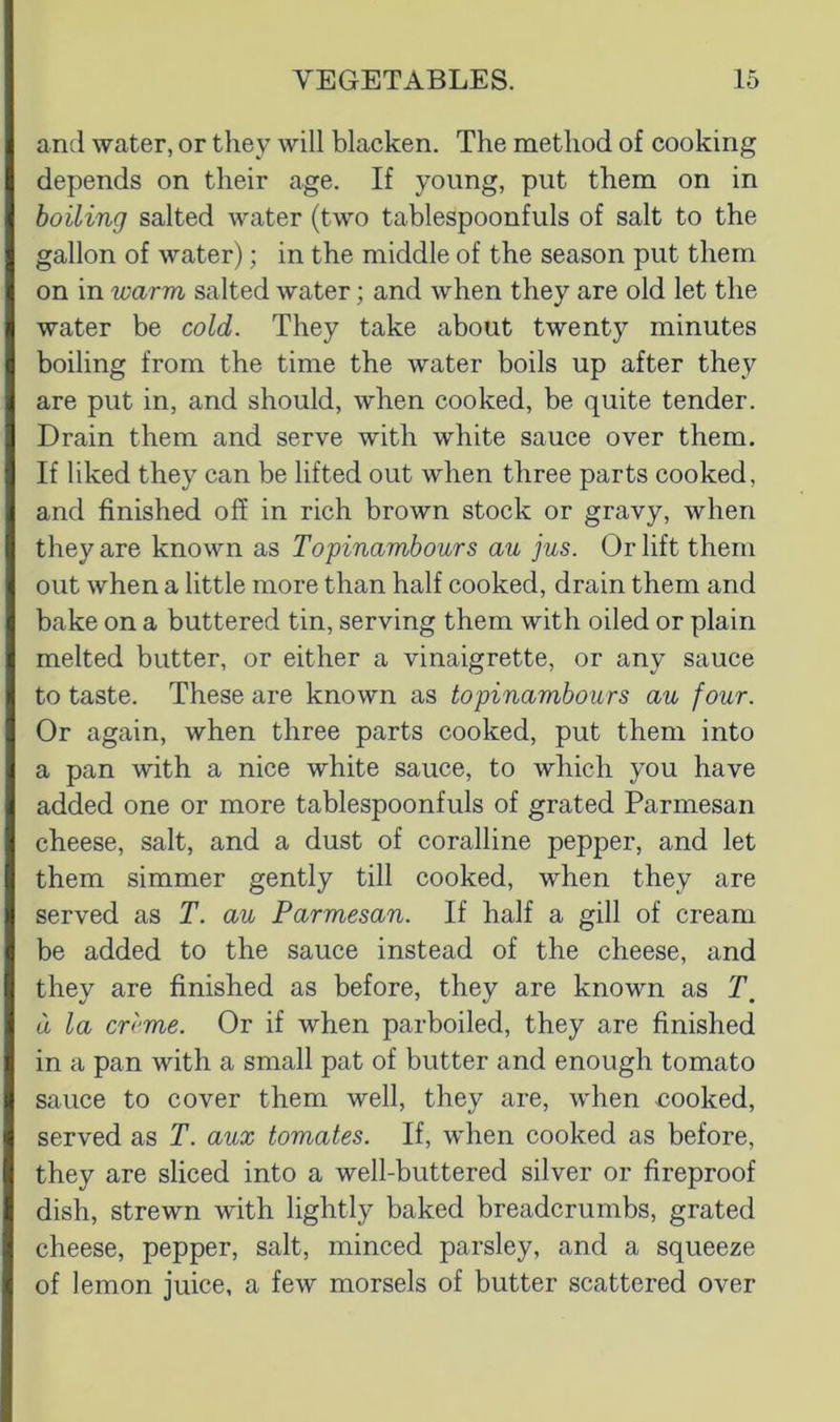 and water, or they will blacken. The method of cooking depends on their age. If young, put them on in boiling salted water (two tablespoonfuls of salt to the gallon of water); in the middle of the season put them on in warm salted water; and when they are old let the water be cold. They take about twenty minutes boiling from the time the water boils up after they are put in, and should, when cooked, be quite tender. Drain them and serve with white sauce over them. If liked they can be lifted out when three parts cooked, and finished off in rich brown stock or gravy, when they are known as Topinambours au jus. Or lift them out when a little more than half cooked, drain them and bake on a buttered tin, serving them with oiled or plain melted butter, or either a vinaigrette, or any sauce to taste. These are known as topinambours au four. Or again, when three parts cooked, put them into a pan with a nice white sauce, to which you have added one or more tablespoonfuls of grated Parmesan cheese, salt, and a dust of coralline pepper, and let them simmer gently till cooked, when they are served as T. au Parmesan. If half a gill of cream be added to the sauce instead of the cheese, and they are finished as before, they are known as T. d la cr<‘me. Or if when parboiled, they are finished in a pan with a small pat of butter and enough tomato sauce to cover them well, they are, when cooked, served as T. aux tomates. If, when cooked as before, they are sliced into a well-buttered silver or fireproof dish, strewn with lightly baked breadcrumbs, grated cheese, pepper, salt, minced parsley, and a squeeze of lemon juice, a few morsels of butter scattered over
