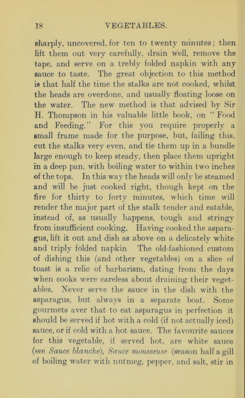sharply, uncovered, for ten to twenty minutes; then lift them out very carefully, drain well, remove the tape, and serve on a trebly folded napkin with any sauce to taste. The great objection to this method is that half the time the stalks are not cooked, whilst the heads are overdone, and usually floating loose on the water. The new method is that advised by Sir H. Thompson in his valuable little book, on “ Food and Feeding.” For this you require properly a small frame made for the purpose, but, failing this, cut the stalks very even, and tie them up in a bundle large enough to keep steady, then place them upright in a deep pan, with boiling water to within two inches of the tops. In this way the heads will only be steamed and will be just cooked right, though kept on the fire for thirty to forty minutes, which time will render the major part of the stalk tender and eatable, instead of, as usually happens, tough and stringy from insufficient cooking. Having cooked the aspara- gus, lift it out and dish as above on a delicately white and triply folded napkin The old-fashioned custom of dishing this (and other vegetables) on a slice of toast is a relic of barbarism, dating from the days when cooks were careless about draining their veget- ables. Never serve the sauce in the dish with the asparagus, but always in a separate boat. Some gourmets aver that to eat asparagus in perfection it should be served if hot with a cold (if not actually iced) sauce, or if cold with a hot sauce. The favourite sauces for this vegetable, if served hot, are white sauce (see Sauce blanche), Sauce mousseuse (season half a gill of boiling water with nutmeg, pepper, and salt, stir in