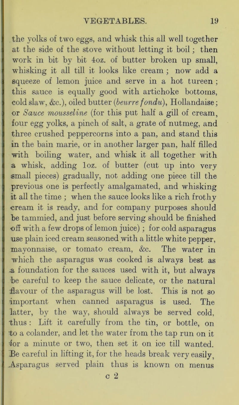the yolks of two eggs, and whisk this all well together at the side of the stove without letting it boil; then work in bit by bit 4oz. of butter broken up small, whisking it all till it looks like cream ; now add a squeeze of lemon juice and serve in a hot tureen ; this sauce is equally good with artichoke bottoms, cold slaw, &c.), oiled butter {beurre fondu), Hollandaise; or Sauce mousseline (for this put half a gill of cream, four egg yolks, a pinch of salt, a grate of nutmeg, and three crushed peppercorns into a pan, and stand this in the bain marie, or in another larger pan, half filled with boiling water, and whisk it all together with a whisk, adding loz. of butter (cut up into very small pieces) gradually, not adding one piece till the previous one is perfectly amalgamated, and whisking it all the time ; when the sauce looks like a rich frothy cream it is ready, and for company purposes should be tammied, and just before serving should be finished ■off with a few drops of lemon juice); for cold asparagus use plain iced cream seasoned with a little white pepper, mayonnaise, or tomato cream, &c. The water in which the asparagus was cooked as always best as .a foundation for the sauces used with it, but always be careful to keep the sauce delicate, or the natural ^flavour of the asparagus will be lost. This is not so important when canned asparagus is used. The latter, by the w^ay, should always be served cold, thus : Lift it carefully from the tin, or bottle, on to a colander, and let the water from the tap run on it 'for a minute or two, then set it on ice till wanted. Be careful in lifting it, for the heads break very easily, Asparagus served plain thus is known on menus c 2