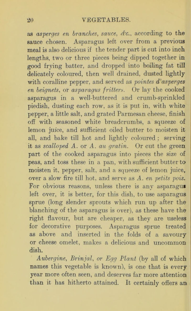 as asperges en branches, sauce, rfc., according to the sauce chosen. Asparagus left over from a previous meal is also delicious if the tender part is cut into inch lengths, two or three pieces being dipped together in good frying batter, and dropped into boiling fat till delicately coloured, then well drained, dusted lightly with coralline pepper, and served as pointes d’asperges en heignets, or asparagus fritters. Or lay the cooked asparagus in a well-buttered and crumb-sprinkled piedish, dusting each row, as it is put in, with white pepper, a little salt, and grated Parmesan cheese, finish off with seasoned white breadcrumbs, a squeeze of lemon juice, and sufficient oiled butter to moisten it all, and bake till hot and lightly coloured; serving it as scalloped A. or A. au gratin. Or cut the green part of the cooked asparagus into pieces the size of peas, and toss these in a pan, with sufficient butter to moisten it, pepper, salt, and a squeeze of lemon juice, over a slow fire till hot, and serve as A. en petits pois. For obvious reasons, unless there is any asparaguf left over, it is better, for this dish, to use asparagus sprue (long slender sprouts which run up after the blanching of the asparagus is over), as these have the right flavour, but are cheaper, as they are useless for decorative purposes. Asparagus sprue treated as above and inserted in the folds of a savoury or cheese omelet, makes a delicious and uncommon dish. Aubergine, Brinjal, or Egg Plant (by all of which names this vegetable is known), is one that is every year more often seen, and deserves far more attention than it has hitherto attained. It certainly offers an