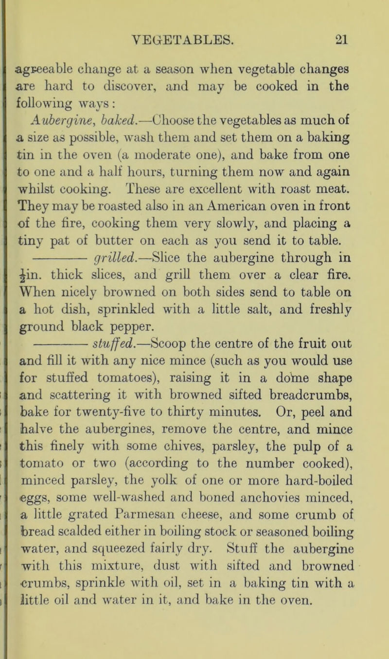 agpeeable change at a season wlien vegetable changes are hard to discover, and may be cooked in the following ways: A ubergine, baked.—Choose the vegetables as much of a size as possible, wash them and set them on a baking tin in the oven (a moderate one), and bake from one to one and a half hours, turning them now and again whilst cooking. These are excellent with roast meat. They may be roasted also in an American oven in front of the fire, cooking them very slowly, and placing a tiny pat of butter on each as you send it to table. grilled.—Slice the aubergine through in ^in. thick slices, and grill them over a clear fire. When nicely browned on both sides send to table on a hot dish, sprinkled with a little salt, and freshly ground black pepper. stuffed.—Scoop the centre of the fruit out and fill it with any nice mince (such as you would use for stuffed tomatoes), raising it in a dofiie shape and scattering it with browned sifted breadcrumbs, bake for twenty-five to thirty minutes. Or, peel and halve the aubergines, remove the centre, and mince this finely with some chives, parsley, the pulp of a tomato or two (according to the number cooked), minced parsley, the yolk of one or more hard-boiled eggs, some well-washed and boned anchovies minced, a little grated Parmesan cheese, and some crumb of bread scalded either in boiling stock or seasoned boiling water, and squeezed fairly dry. Stuff the aubergine with this mixture, dust with sifted and browned crumbs, sprinkle with oil, set in a baking tin with a little oil and water in it, and bake in the oven.