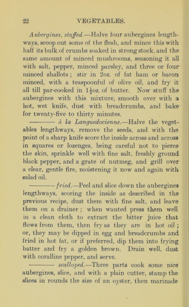 Aubergines, stuffed.—Halve four aubergines length- ways, scoop out some of the flesh, and mince this with half its bulk of crumbs soaked in strong stock, and the same amount of minced mushrooms, seasoning it all with salt, pepper, minced parsley, and three or four minced shallots; stir in 2oz. of fat ham or bacon minced, with a teaspoonful of olive oil, and fry it all till par-cooked in l^oz. of butter. Xow stuff the aubergines with this mixture, smooth over with a hot, wet knife, dust wdth breadcrumbs, and bake for twenty-five to thirty minutes. — d la Languedocienne.—Halve the veget- ables lengthways, remove the seeds, and with the point of a sharp knife score the inside across and across in squares or lozenges, being careful not to pierce the skin, sprinkle well with fine salt, freshly ground black pepper, and a grate of nutmeg, and grill over a clear, gentle fire, moistening it now and again with salad oil. fried.—Peel and slice down the aubergines lengthways, scoring the inside as described in the previous recipe, dust them with fine salt, and leave them on a drainer ; when wanted press them well in a clean cloth to extract the bitter juice that flows from them, then fry as they are in hot oil; or, they may be dipped in egg and breadcrumbs and fried in hot fat, or if preferred, dip them into frying batter and fry a golden brown. Drain well, dust with coralline pepper, and serve. scalloped.—Three parts cook some nice aubergines, slice, and with a plain cutter, stamp the slices in rounds the size of an oyster, then marinade