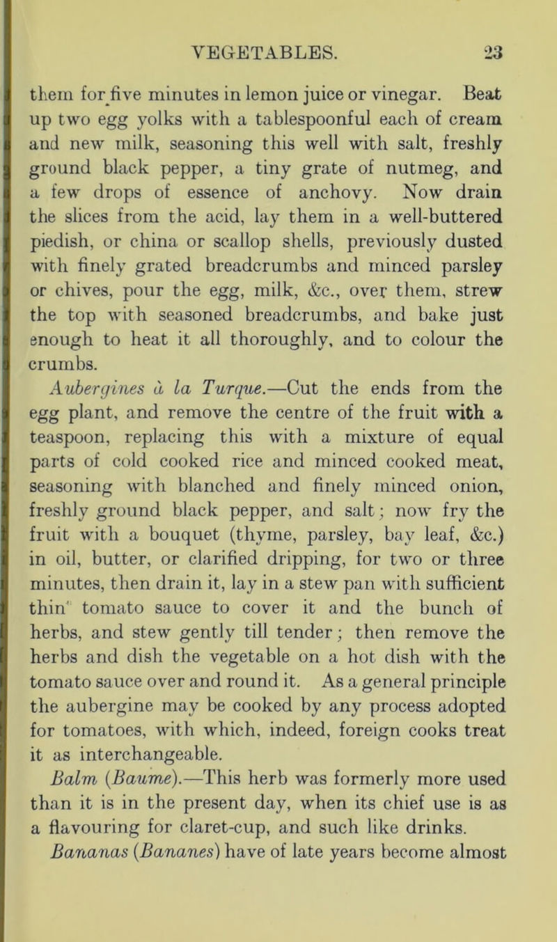 them for five minutes in lemon juice or vinegar. Beat up two egg yolks with a tablespoonful each of cream and new milk, seasoning this well with salt, freshly ground black pepper, a tiny grate of nutmeg, and a few drops of essence of anchovy. Now drain the slices from the acid, lay them in a well-buttered piedish, or china or scallop shells, previously dusted with finely grated breadcrumbs and minced parsley or chives, pour the egg, milk, &c., over them, strew the top with seasoned breadcrumbs, and bake just enough to heat it all thoroughly, and to colour the crumbs. Aubergines d La Turque.—Cut the ends from the egg plant, and remove the centre of the fruit with, a teaspoon, replacing this with a mixture of equal parts of cold cooked rice and minced cooked meat, seasoning with blanched and finely minced onion, freshly ground black pepper, and salt; now fry the fruit with a bouquet (thyme, parsley, bay leaf, &c.) in oil, butter, or clarified dripping, for two or three minutes, then drain it, lay in a stew pan with sufficient thin' tomato sauce to cover it and the bunch of herbs, and stew gently till tender; then remove the herbs and dish the vegetable on a hot dish with the tomato sauce over and round it. As a general principle the aubergine may be cooked by any process adopted for tomatoes, with which, indeed, foreign cooks treat it as interchangeable. Balm {Baume).—This herb was formerly more used than it is in the present day, when its chief use is as a flavouring for claret-cup, and such like drinks. Bananas {Bananes) have of late years become almost