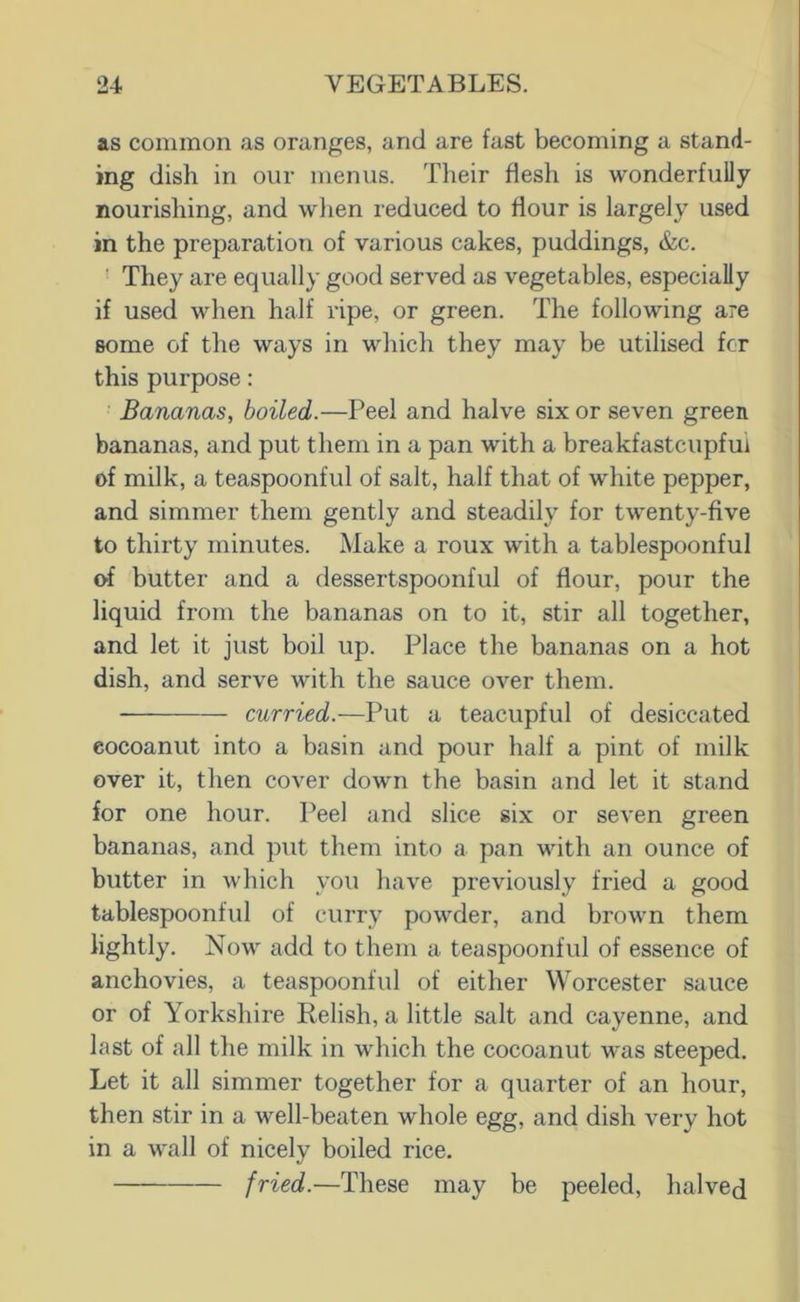 as common as oranges, and are fast becoming a stand- ing dish in our menus. Their flesh is wonderfully nourishing, and wlien reduced to flour is largely used in the preparation of various cakes, puddings, &c. ■ They are equally good served as vegetables, especially if used when half ripe, or green. The following are some of the ways in wliich they may be utilised fcr this purpose: Bananas, boiled.—Peel and halve six or seven green bananas, and put them in a pan with a breakfastcupfui of milk, a teaspoonful of salt, half that of white pepper, and simmer them gently and steadily for twenty-five to thirty minutes. Make a roux with a tablespoonful of butter and a dessertspoonful of flour, pour the liquid from the bananas on to it, stir all together, and let it just boil up. Place the bananas on a hot dish, and serve with the sauce over them. curried.—Put a teacupful of desiccated eocoanut into a basin and pour half a pint of milk over it, then cover down the basin and let it stand for one hour. Peel and slice six or seven green bananas, and put them into a pan with an ounce of butter in which you have previously fried a good tablespoonful of curry powder, and brown them lightly. Now add to them a teaspoonful of essence of anchovies, a teaspoonful of either Worcester sauce or of Yorkshire Relish, a little salt and cayenne, and last of all the milk in which the eocoanut was steeped. Let it all simmer together for a quarter of an hour, then stir in a well-beaten whole egg, and dish very hot in a wall of nicely boiled rice. fried.—These may be peeled, halved