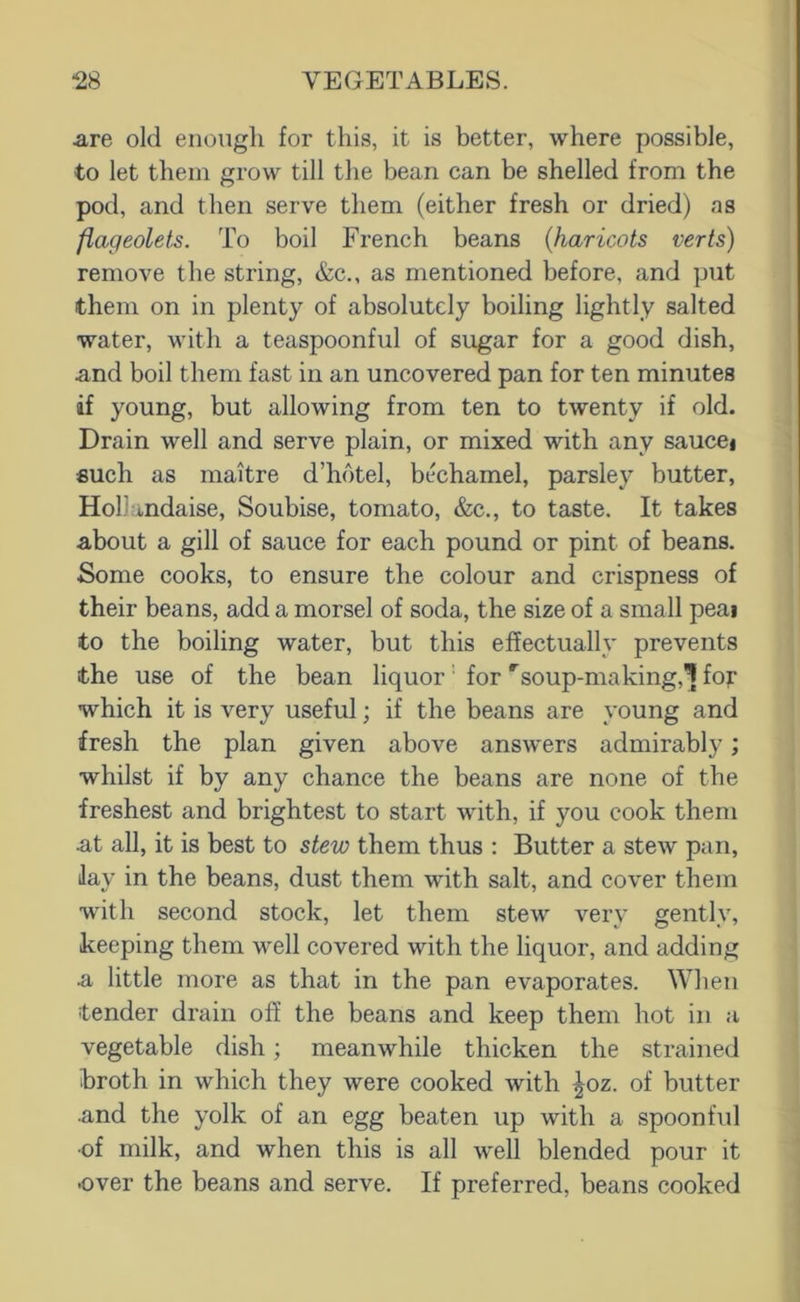 are old enough for this, it is better, where possible, to let them grow till the bean can be shelled from the pod, and then serve them (either fresh or dried) as flageolets. To boil French beans {haricots verts) remove the string, &c., as mentioned before, and put them on in plenty of absolutely boiling lightly salted water, with a teaspoonful of sugar for a good dish, and boil them fast in an uncovered pan for ten minutes if young, but allowing from ten to twenty if old. Drain well and serve plain, or mixed with any saucei such as maitre d’hbtel, bL^hamel, parsley butter, Hollandaise, Soubise, tomato, &c., to taste. It takes about a gill of sauce for each pound or pint of beans. Some cooks, to ensure the colour and crispness of their beans, add a morsel of soda, the size of a small peai to the boiling water, but this effectually prevents the use of the bean liquor for '^soup-making,^ foj* which it is very useful; if the beans are young and fresh the plan given above answ'ers admirably; whilst if by any chance the beans are none of the freshest and brightest to start with, if you cook them nt all, it is best to stew them thus : Butter a stew pan. Jay in the beans, dust them -with salt, and cover them with second stock, let them stew very gently, keeping them well covered with the liquor, and adding ■a, little more as that in the pan evaporates. When tender drain off the beans and keep them hot in a vegetable dish; meanwhile thicken the strained broth in which they were cooked with ^oz. of butter .and the yolk of an egg beaten up with a spoonful ■of milk, and when this is all 'well blended pour it •over the beans and serve. If preferred, beans cooked