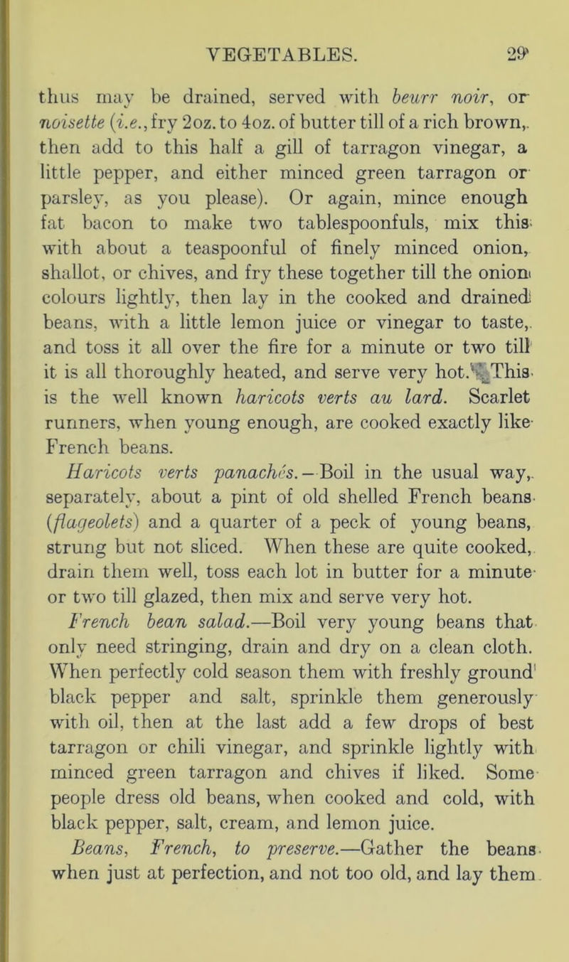 thus may be drained, served with beurr noir, or 7wisette {i.e., fry 2oz. to 4oz. of butter till of a rich brown,, then add to this half a gill of tarragon vinegar, a little pepper, and either minced green tarragon or parsley, as you please). Or again, mince enough fat bacon to make two tablespoonfuls, mix this; with about a teaspoonful of finely minced onion, shallot, or chives, and fry these together till the onioni colours lightly, then lay in the cooked and drained! beans, with a little lemon juice or vinegar to taste,, and toss it all over the fire for a minute or two till it is all thoroughly heated, and serve very hot.'^Thia. is the well known haricots verts au lard. Scarlet runners, when young enough, are cooked exactly like- French beans. Haricots verts panaches. —Boil in the usual way,, separately, about a pint of old shelled French beans {flageolets) and a quarter of a peck of young beans, strung but not sliced. When these are quite cooked, drain them well, toss each lot in butter for a minute- or two till glazed, then mix and serve very hot. French bean salad.—Boil very young beans that only need stringing, drain and dry on a clean cloth. When perfectly cold season them with freshly ground' black pepper and salt, sprinkle them generously with oil, then at the last add a few drops of best tarragon or chili vinegar, and sprinkle lightly with minced green tarragon and chives if liked. Some people dress old beans, when cooked and cold, with black pepper, salt, cream, and lemon juice. Beans, French, to preserve.—Gather the beans- when just at perfection, and not too old, and lay them