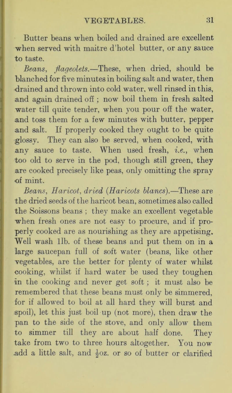 Butter beans when boiled and drained are excellent when served with maitre d’hotel butter, or any sauce to taste. Beans, Jlageolets.—These, when dried, should be I blanched for five minutes in boiling salt and water, then drained and thrown into cold water, well rinsed in this, I and again drained off ; now boil them in fresh salted I water till quite tender, when you pour off the water, and toss them for a few minutes with butter, pepper and salt. If properly cooked they ought to be quite I glossy. They can also be served, when cooked, with any sauce to taste. When used fresh, i.e., when too old to serve in the pod, though still green, they are cooked precisely like peas, only omitting the spray of mint. Beans, Haricot, dried {Haricots blancs).—These are I the dried seeds of the haricot bean, sometimes also called the Soissons beans ; they make an excellent vegetable when fresh ones are not easy to procure, and if pro- perly cooked are as nourishing as they are appetising. Well wash lib. of these beans and put them on in a large saucepan full of soft water (beans, like other vegetables, are the better for plenty of water whilst cooking, whilst if hard water be used they toughen in the cooking and never get soft; it must also be remembered that these beans must only be simmered, for if allowed to boil at all hard they will burst and spoil), let this just boil up (not more), then draw the pan to the side of the stove, and only allow them to simmer till they are about half done. They take from two to three hours altogether. You now add a little salt, and ^oz. or so of butter or clarified