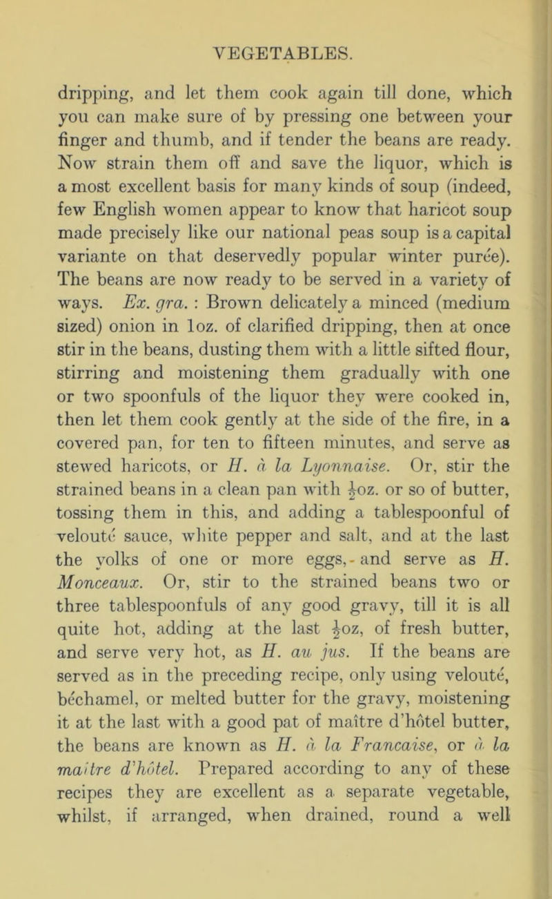 dripping, and let them cook again till done, which you can make sure of by pressing one between your finger and thumb, and if tender the beans are ready. Now strain them off and save the liquor, which is a most excellent basis for many kinds of soup (indeed, few English women appear to know that haricot soup made precisely like our national peas soup is a capital variante on that deservedly popular winter puree). The beans are now ready to be served in a variety of ways. Ex. gra. : Brown delicately a minced (medium sized) onion in loz. of clarified dripping, then at once stir in the beans, dusting them with a little sifted flour, stirring and moistening them gradually with one or two spoonfuls of the liquor they were cooked in, then let them cook gently at the side of the fire, in a covered pan, for ten to fifteen minutes, and serve as stewed haricots, or H. a la Lyonnaise. Or, stir the strained beans in a clean pan with ^oz. or so of butter, tossing them in this, and adding a tablespoonful of veloutc sauce, white pepper and salt, and at the last the yolks of one or more eggs,-and serve as H. Monceaux. Or, stir to the strained beans two or three tablespoonfuls of any good gravy, till it is all quite hot, adding at the last |oz, of fresh butter, and serve very hot, as H. au jus. If the beans are served as in the preceding recipe, only using veloutc, bechamel, or melted butter for the gravy, moistening it at the last with a good pat of maitre d’hotel butter, the beans are known as H. a la Francaise, or <)■ la maitre d'hotel. Prepared according to any of these recipes they are excellent as a separate vegetable, whilst, if arranged, when drained, round a well