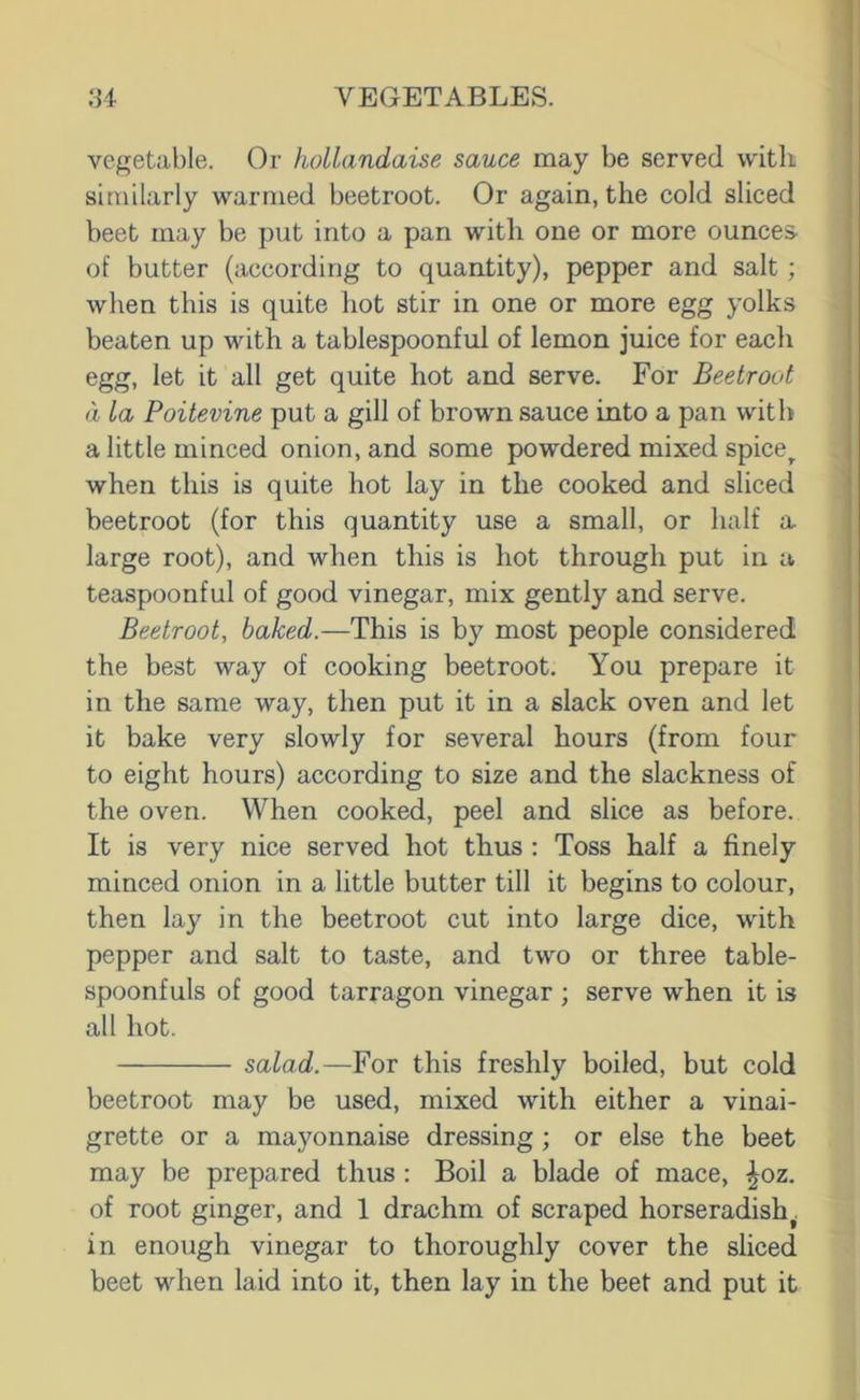 vegetable. Or hollandaise sauce may be served with similarly warmed beetroot. Or again, the cold sliced beet may be put into a pan with one or more ounces- of butter (according to quantity), pepper and salt; when this is quite hot stir in one or more egg yolks beaten up with a tablespoonful of lemon juice for each egg, let it all get quite hot and serve. For Beetroot d la Poitevine put a gill of brown sauce into a pan with a little minced onion, and some powdered mixed spice^ when this is quite hot lay in the cooked and sliced beetroot (for this quantity use a small, or half a large root), and when this is hot through put in a teaspoonful of good vinegar, mix gently and serve. Beetroot, baked.—This is by most people considered the best way of cooking beetroot. You prepare it in the same way, then put it in a slack oven and let it bake very slowly for several hours (from four to eight hours) according to size and the slackness of the oven. When cooked, peel and slice as before. It is very nice served hot thus : Toss half a finely minced onion in a little butter till it begins to colour, then lay in the beetroot cut into large dice, with pepper and salt to taste, and two or three table- spoonfuls of good tarragon vinegar ; serve when it is all hot. salad.-—Yor this freshly boiled, but cold beetroot may be used, mixed with either a vinai- grette or a mayonnaise dressing; or else the beet may be prepared thus : Boil a blade of mace, ^oz. of root ginger, and 1 drachm of scraped horseradish^ in enough vinegar to thoroughly cover the sliced beet when laid into it, then lay in the beet and put it