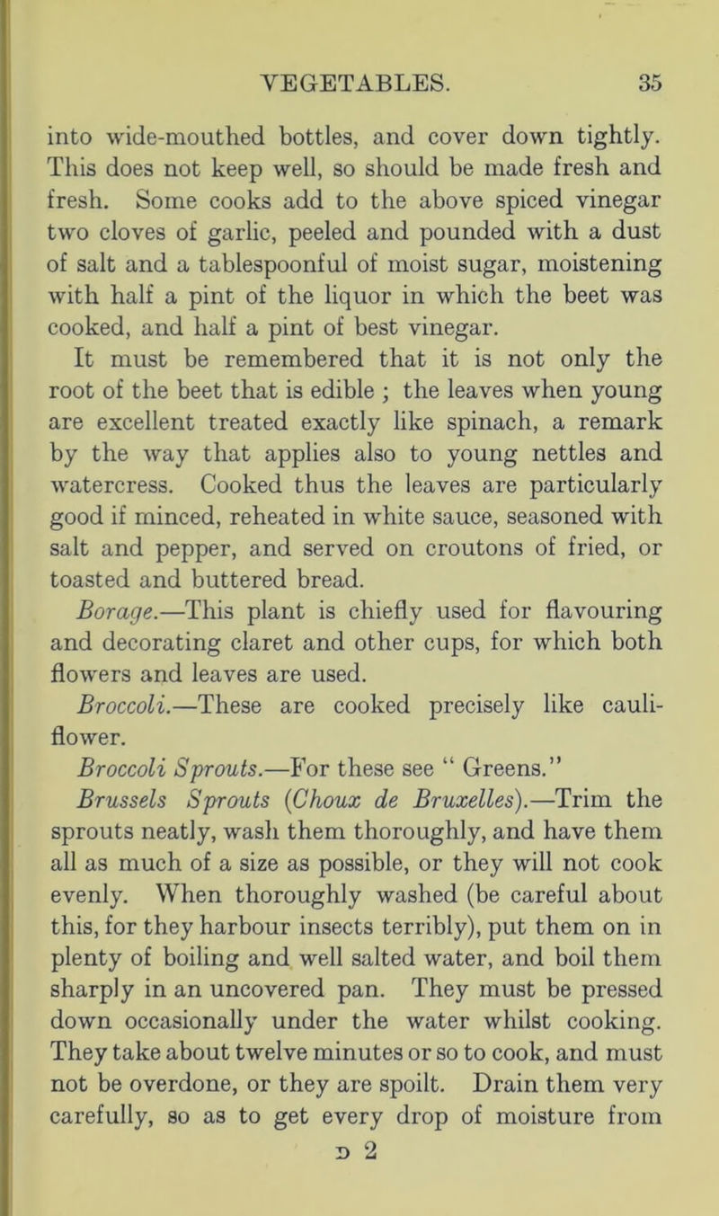 into wide-mouthed bottles, and cover down tightly. This does not keep well, so should be made fresh and fresh. Some cooks add to the above spiced vinegar two cloves of garlic, peeled and pounded with a dust of salt and a tablespoonful of moist sugar, moistening with half a pint of the liquor in which the beet was cooked, and half a pint of best vinegar. It must be remembered that it is not only the root of the beet that is edible ; the leaves when young are excellent treated exactly like spinach, a remark by the way that applies also to young nettles and watercress. Cooked thus the leaves are particularly good if minced, reheated in white sauce, seasoned with salt and pepper, and served on croutons of fried, or toasted and buttered bread. Borage.—This plant is chiefly used for flavouring and decorating claret and other cups, for which both flowers and leaves are used. Broccoli.—These are cooked precisely like cauli- flower. Broccoli Sprouts.—For these see “ Greens.” Brussels Sprouts {Choux de Bruxelles).—Trim the sprouts neatly, wasli them thoroughly, and have them all as much of a size as possible, or they will not cook evenly. When thoroughly washed (be careful about this, for they harbour insects terribly), put them on in plenty of boiling and well salted water, and boil them sharply in an uncovered pan. They must be pressed down occasionally under the water whilst cooking. They take about twelve minutes or so to cook, and must not be overdone, or they are spoilt. Drain them very carefully, so as to get every drop of moisture from n 2