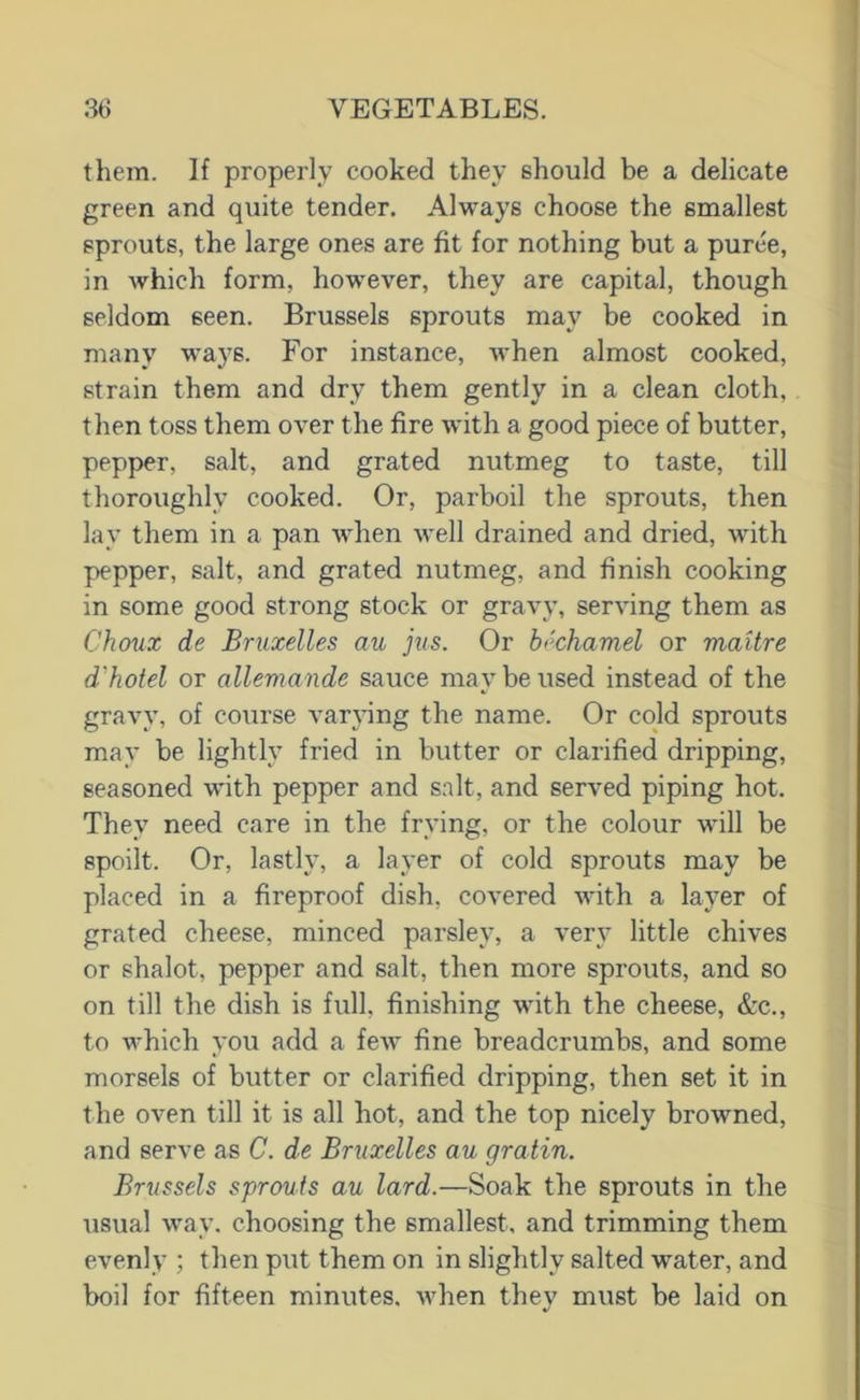 them. If properly cooked they should be a delicate green and quite tender. Always choose the smallest sprouts, the large ones are fit for nothing but a puree, in Avhich form, however, they are capital, though seldom seen. Brussels sprouts may be cooked in many ways. For instance, when almost cooked, strain them and dry them gently in a clean cloth, then toss them over the fire with a good piece of butter, pepper, salt, and grated nutmeg to taste, till thoroughly cooked. Or, parboil the sprouts, then lay them in a pan when well drained and dried, with pepper, salt, and grated nutmeg, and finish cooking in some good strong stock or gravy, serving them as Choux de Bruxelles au jus. Or bechamel or maitre d'hotel or alleviande sauce may be used instead of the gravy, of course varying the name. Or cold sprouts may be lightly fried in butter or clarified dripping, seasoned with pepper and salt, and served piping hot. They need care in the frying, or the colour will be spoilt. Or, lastly, a layer of cold sprouts may be placed in a fireproof dish, covered with a layer of grated cheese, minced parsley, a ver} little chives or shalot, pepper and salt, then more sprouts, and so on till the dish is full, finishing with the cheese, &c., to which you add a few fine breadcrumbs, and some morsels of butter or clarified dripping, then set it in the oven till it is all hot, and the top nicely browned, and serve as C. de Bruxelles au gratin. Brussels sprouts au lard.—Soak the sprouts in the usual way, choosing the smallest, and trimming them evenly ; then put them on in slightly salted water, and boil for fifteen minutes, when thev must be laid on •/