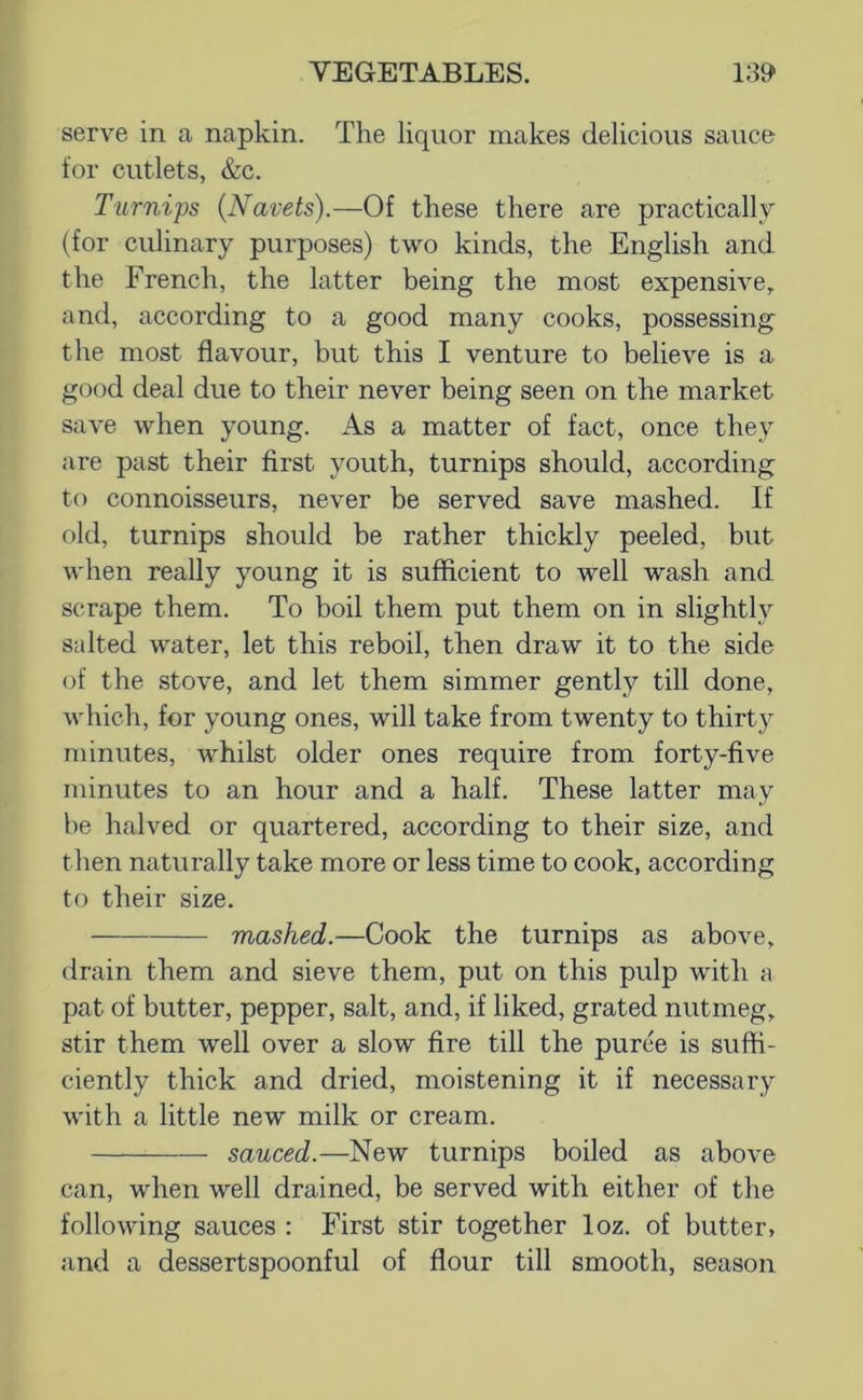 serve in a napkin. The liquor makes delicious sauce for cutlets, &c. Turnips (Navels).—Of these there are practically (for culinary purposes) two kinds, the English and the French, the latter being the most expensive, and, according to a good many cooks, possessing the most flavour, but this I venture to believe is a good deal due to their never being seen on the market save when young. As a matter of fact, once they are past their first youth, turnips should, according to connoisseurs, never be served save mashed. If old, turnips should be rather thickly peeled, but when really young it is sufficient to well wash and scrape them. To boil them put them on in slightly salted water, let this reboil, then draw it to the side of the stove, and let them simmer gently till done, which, for young ones, will take from twenty to thirty minutes, whilst older ones require from forty-five minutes to an hour and a half. These latter may he halved or quartered, according to their size, and then naturally take more or less time to cook, according to their size. mashed.—Cook the turnips as above, drain them and sieve them, put on this pulp with a pat of butter, pepper, salt, and, if liked, grated nutmeg, stir them well over a slow fire till the puree is suffi- ciently thick and dried, moistening it if necessary with a little new milk or cream. sauced.—New turnips boiled as above can, when well drained, be served with either of the following sauces : First stir together loz. of butter, and a dessertspoonful of flour till smooth, season