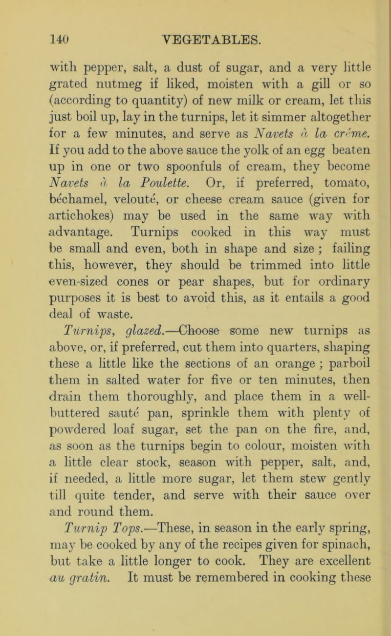 witli pepper, salt, a dust of sugar, and a very little grated nutmeg if liked, moisten with a gill or so (according to quantity) of new milk or cream, let this just boil up, lay in the turnips, let it simmer altogether for a few minutes, and serve as Navels a la cn'me. If you add to the above sauce the yolk of an egg beaten up in one or two spoonfuls of cream, they become Navels a la Pouletle. Or, if preferred, tomato, bechamel, veloute, or cheese cream sauce (given for artichokes) may be used in the same way with advantage. Turnips cooked in this way must be small and even, both in shape and size ; failing this, however, they should be trimmed into little even-sized cones or pear shapes, but for ordinary purposes it is best to avoid this, as it entails a good deal of waste. Turnips, glazed.—Choose some new turnips as above, or, if preferred, cut them into quarters, shaping these a little like the sections of an orange ; parboil them in salted water for five or ten minutes, then drain them thoroughly, and place them in a well- buttered saute pan, sprinkle them with plenty of powdered loaf sugar, set the pan on the fire, and, as soon as the turnips begin to colour, moisten with a little clear stock, season with pepper, salt, and, if needed, a little more sugar, let them stew' gently till quite tender, and serve with their sauce over and round them. Turnip Tops.—These, in season in the earl}^ spring, may be cooked by any of the recipes given for spinach, but take a little longer to cook. They are excellent au gralin. It must be remembered in cooking these