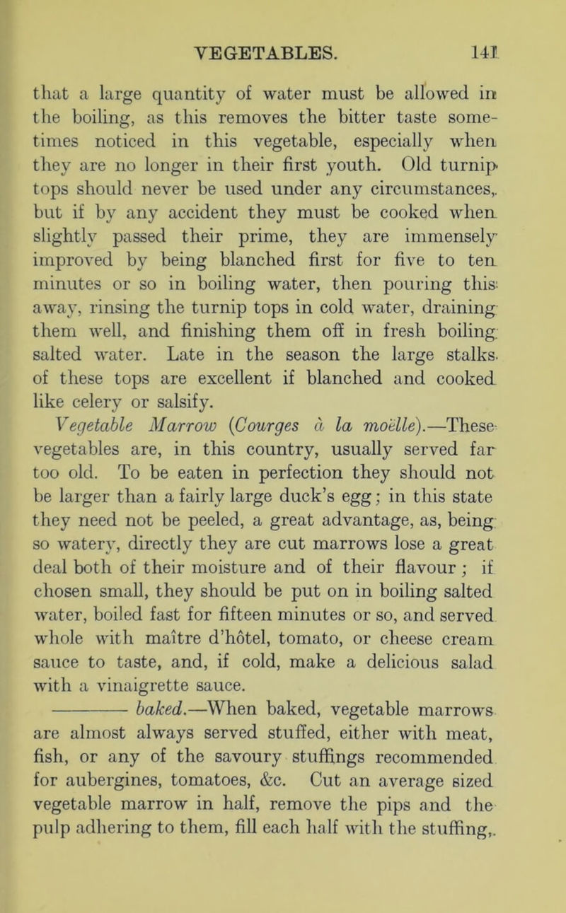 that a large quantity of water must be allowed in the boiling, as this removes the bitter taste some- times noticed in this vegetable, especially when they are no longer in their first youth. Old turnip tops should never be used under any circumstances,, but if by any accident they must be cooked when slightly passed their prime, they are immensely improved by being blanched first for five to ten minutes or so in boiling water, then pouring this: away, rinsing the turnip tops in cold water, draining them Avell, and finishing them off in fresh boiling: salted water. Late in the season the large stalks, of these tops are excellent if blanched and cooked like celery or salsify. Vegetable Marrow {Courges a la motile).—These- vegetables are, in this country, usually served far too old. To be eaten in perfection they should not be larger than a fairly large duck’s egg; in this state they need not be peeled, a great advantage, as, being so watery, directly they are cut marrows lose a great deal both of their moisture and of their flavour ; if chosen small, they should be put on in boiling salted water, boiled fast for fifteen minutes or so, and served whole with maitre d’hotel, tomato, or cheese cream sauce to taste, and, if cold, make a delicious salad with a vinaigrette sauce. baked.—When baked, vegetable marrows are almost always served stuffed, either with meat, fish, or any of the savoury stuffings recommended for aubergines, tomatoes, &c. Cut an average sized vegetable marrow in half, remove the pips and the pulp adhering to them, fill each half with the stuffing,.