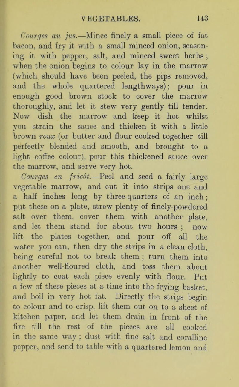 Courges au jus.—Mince finely a small piece of fat bacon, and fry it with a small minced onion, season- ing it with pepper, salt, and minced sweet herbs ; when the onion begins to colour lay in the marrow (which should have been peeled, the pips removed, and the whole quartered lengthways); pour in enough good brown stock to cover the marrow thoroughly, and let it stew very gently till tender. Now dish the marrow and keep it hot whilst you strain the sauce and thicken it with a little brown roux (or butter and flour cooked together till perfectly blended and smooth, and brought to a light coffee colour), pour this thickened sauce over the marrow, and serve very hot. Courges en fricot.—Peel and seed a fairly large vegetable marrow, and cut it into strips one and a half inches long by three-quarters of an inch; put these on a plate, strew plenty of finely-powdered salt over them, cover them with another plate, and let them stand for about two hours ; now lift the plates together, and pour off all the water you can, then dry the strips in a clean cloth, being careful not to break them; turn them into another well-floured cloth, and toss them about lightly to coat each piece evenly with flour. Put a few of these pieces at a time into the frying basket, and boil in very hot fat. Directly the strips begin to colour and to crisp, lift them out on to a sheet of kitchen paper, and let them drain in front of the fire till the rest of the pieces are all cooked in the same way; dust with fine salt and coralline pepper, and send to table with a quartered lemon and