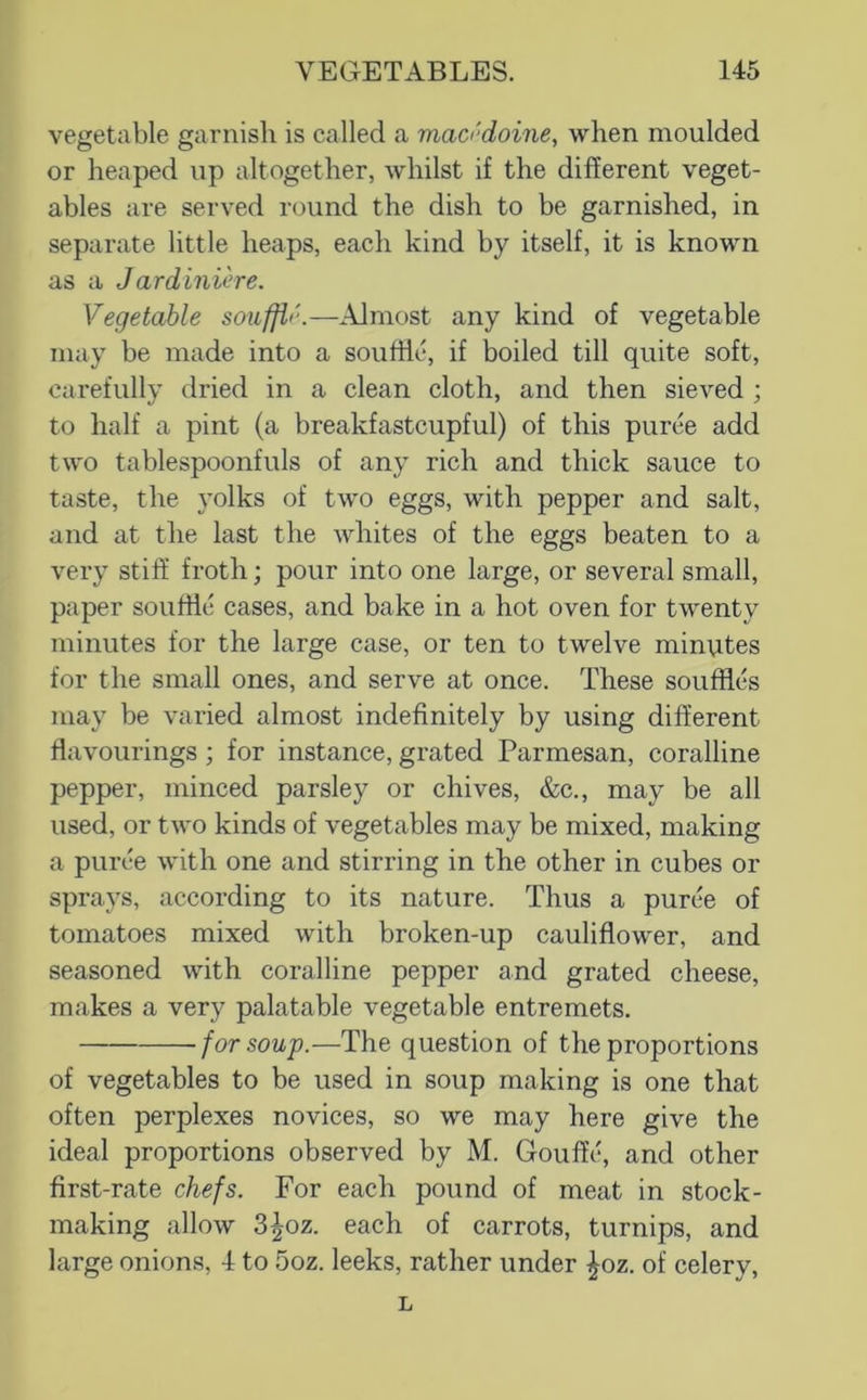 vegetable garnish is called a maa'doine, when moulded or heaped up altogether, whilst if the different veget- ables are served round the dish to be garnished, in separate little heaps, each kind by itself, it is known as a Jardiniere. Vegetable souffl'.—^Almost any kind of vegetable may be made into a souffle, if boiled till quite soft, carefully dried in a clean cloth, and then sieved ; to half a pint (a breakfastcupful) of this puree add two tablespoonfuls of any rich and thick sauce to taste, the yolks of two eggs, with pepper and salt, and at the last the whites of the eggs beaten to a very stiff froth; pour into one large, or several small, paper souffle cases, and bake in a hot oven for twenty minutes for the large case, or ten to twelve minutes for the small ones, and serve at once. These souffles may be vai’ied almost indefinitely by using different flavourings; for instance, grated Parmesan, coralline pepper, minced parsley or chives, &c., may be all used, or two kinds of vegetables may be mixed, making a puree with one and stirring in the other in cubes or sprays, according to its nature. Thus a puree of tomatoes mixed with broken-up cauliflower, and seasoned with coralline pepper and grated cheese, makes a very palatable vegetable entremets. for soup.—The question of the proportions of vegetables to be used in soup making is one that often perplexes novices, so we may here give the ideal proportions observed by M. Gouffi^ and other first-rate chefs. For each pound of meat in stock- making allow 3^oz. each of carrots, turnips, and large onions, 4 to .5oz. leeks, rather under ^oz. of celery, L