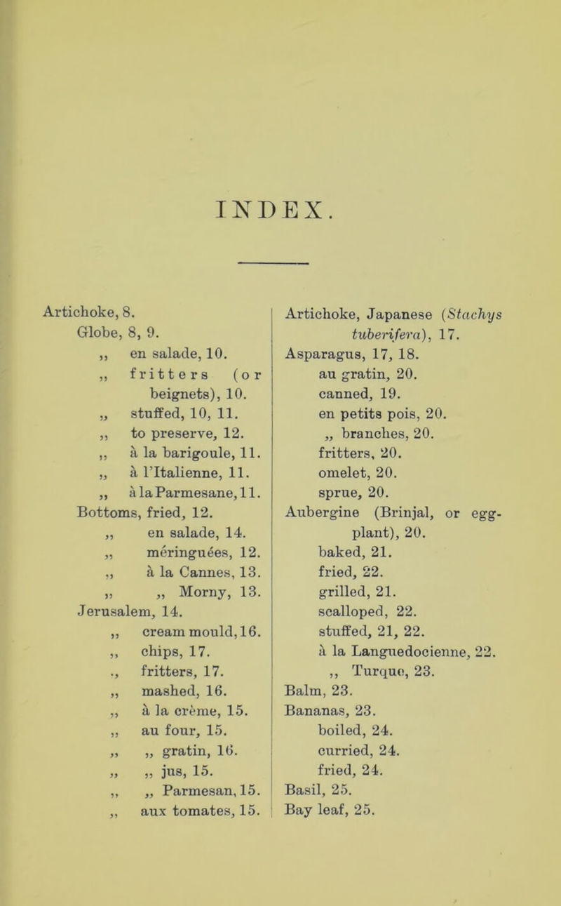 INDEX. Artichoke, 8. Globe, 8, 9. ,, en salade, 10. ,, fritt e r s (or beignets), 10. „ stuffed, 10, 11. „ to preserve, 12. „ a la barigoule, 11. „ a ritalienne, 11. „ alaParmesane,!!. Bottoms, fried, 12. „ en salade, 14. „ meringu^es, 12. ,, a la Cannes, 13. „ „ Morny, 13. Jerusalem, 14. „ cream mould, 16. ,, chips, 17. ., fritters, 17. „ mashed, 16. ,, a la creme, 15. „ au four, 15. „ „ gratin, 16. „ „ jus, 15. ,, „ Parmesan, 15. „ aux tomates, 15. Artichoke, Japanese {Stachys tubenfera), 17. Asparagus, 17, 18. au gratin, 20. canned, 19. en petits pois, 20. „ branches, 20. fritters, 20. omelet, 20. sprue, 20. Aubergine (Brinjal, or egg- plant), 20. baked, 21. fried, 22. grilled, 21. scalloped, 22. stuffed, 21, 22. k la Languedocienne, 22. ,, Turque, 23. Balm, 23. Bananas, 23. boiled, 24. curried, 24. fried, 24. Basil, 25. Bay leaf, 25.