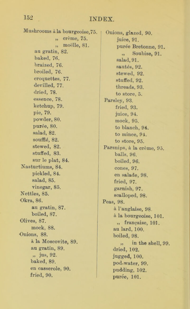 Mushrooms ala bourgeoise,75. „ creme, 75. „ moelle, 81. au gratin, 82. baked, 78. braized, 76. broiled, 76. croquettes, 77. devilled, 77. dried, 78. essence, 78. ketchup, 79. pie, 79. powder, 80. puree, 80. salad, 82. souffle, 82. stewed, 82. stuffed, 83. sur le plat, 84. Nasturtiums, 84. pickled, 84. salad, 85. vinegar, 85. Nettles, 85. Okra, 86. au gratin, 87. boiled, 87. Olives, 87. mock, 88. Onions, 88. a la Moscovite, 89. au gratin, 89. ,, jus, 92. baked, 89. en casserole, 90. fried, 90. Onions, glazed, 90. juice, 91. puree Bretonne, 91. „ Soubise, 91. salad, 91. .sautes, 92. stewed, 92. stuffed, 92. threads, 93. to store, 5. Parsley, 93. fried, 93. juice, 94. mock, 95. to blanch, 94. to mince, 91. to store, 95. Parsnips, a la creme, 9.5. balls, 96. boiled, 96. cones, 97. en .salade, 98. fried, 97. garnish, 97. scalloped, 98. Peas, 98. a I’anglaise, 98. a la bourgeoise, 101. „ fran^aise, 101. au lard, 100. boiled, 98. „ in the shell, 99. dried, 102. jugged, 100. pod-water, 99. pudding, 102. puree, 101.